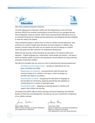 E a r l y   L e a r n i n g    C o n t e n t   S t a n d a r d s




            Dear Early Childhood Education Teachers,

            The Ohio Department of Education (ODE) and Ohio Department of Job and Family
            Services (ODJFS) are working in partnership to ensure that all of our youngest learners
            enter kindergarten ready for success. Ohio’s Early Learning Content Standards serve as
            an important framework for creating learning experiences and designing teaching strategies
            to meet the needs of all children.

            These standards express a shared vision of what our children should experience, learn
            and know as a result of quality early education and care programs. In addition, they
            provide a common base with which we can assess how we are helping our children
            reach their goals and offer a direction for professional development.

            While the early learning content standards are grounded in the research within each
            discipline – English language arts, mathematics, social studies and science – the ways in
            which we develop quality curriculum and experiences should address the unique learning
            processes of preschool children.

            We offer four principles that can serve as a lens for planning early learning experiences:
                    All children are born ready to learn – starting our experiences from the
                    place of potential and ability;
                    Relationships are influential – ensuring that we meet the social and
                    emotional needs of our children in the ways in which we design our
                    activities and relate to our children;
                    Communication is critical – recognizing the importance of language as
                    the foundation for all learning, designing experiences that capitalize on
                    introducing print in a variety of meaningful ways;
                    Environments matter – designing our learning spaces to reinforce and
                    support what children are learning.

            On behalf of the ODE’s Office of Early Learning and School Readiness and ODJFS’s
            Bureau of Child Care and Development, we thank you for your commitment to helping all
            of our children succeed.




            Sandra Miller, Director                          Terrie Hare, Chief
            Office of Early Learning and School Readiness    Bureau of Child Care and Family Development
            Ohio Department of Education                     Office for Children and Families
                                                             Ohio Department of Job and Family Services

  2
 