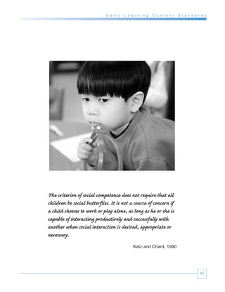 E a r l y   L e a r n i n g   C o n t e n t   S t a n d a r d s




The criterion of social competence does not require that all
children be social butterflies. It is not a source of concern if
a child chooses to work or play alone, as long as he or she is
capable of interacting productively and successfully with
another when social interaction is desired, appropriate or
necessary.
                                              Katz and Chard, 1990




                                                                                        43
 