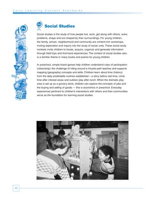 E a r l y   L e a r n i n g   C o n t e n t   S t a n d a r d s




                              Social Studies
                      Social studies is the study of how people live, work, get along with others, solve
                      problems, shape and are shaped by their surroundings. For young children,
                      the family, school, neighborhood and community are content-rich workshops,
                      inviting exploration and inquiry into the study of social units. These social study
                      contexts invite children to locate, acquire, organize and generate information
                      through field trips and first-hand experiences. The content of social studies also
                      is a familiar theme in many books and poems for young children.


                      In preschool, simple board games help children understand rules of participation
                      (citizenship); the challenge of riding around a tricycle path teaches and supports
                      mapping (geography) concepts and skills. Children learn about time (history)
                      from the daily predictable routines established – a story before rest time, circle
                      time after interest areas and outdoor play after lunch. When the dramatic play
                      area is set up as a grocery store, children can explore the concepts of jobs and
                      the buying and selling of goods — this is economics in preschool. Everyday
                      experiences pertinent to children’s interactions with others and their communities
                      serve as the foundation for learning social studies.




 44
 