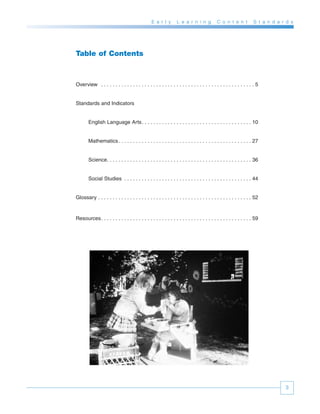 E a r l y       L e a r n i n g           C o n t e n t           S t a n d a r d s




Table of Contents



Overview . . . . . . . . . . . . . . . . . . . . . . . . . . . . . . . . . . . . . . . . . . . . . . . . . . . . . 5


Standards and Indicators


        English Language Arts. . . . . . . . . . . . . . . . . . . . . . . . . . . . . . . . . . . . . . 10


        Mathematics . . . . . . . . . . . . . . . . . . . . . . . . . . . . . . . . . . . . . . . . . . . . . . 27


        Science. . . . . . . . . . . . . . . . . . . . . . . . . . . . . . . . . . . . . . . . . . . . . . . . . . 36


        Social Studies . . . . . . . . . . . . . . . . . . . . . . . . . . . . . . . . . . . . . . . . . . . . 44


Glossary . . . . . . . . . . . . . . . . . . . . . . . . . . . . . . . . . . . . . . . . . . . . . . . . . . . . . 52



Resources. . . . . . . . . . . . . . . . . . . . . . . . . . . . . . . . . . . . . . . . . . . . . . . . . . . . 59




                                                                                                                               3
 