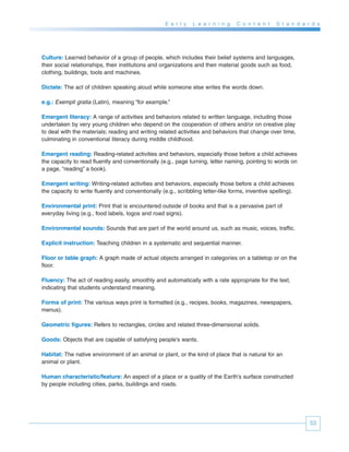 E a r l y   L e a r n i n g   C o n t e n t    S t a n d a r d s




Culture: Learned behavior of a group of people, which includes their belief systems and languages,
their social relationships, their institutions and organizations and their material goods such as food,
clothing, buildings, tools and machines.

Dictate: The act of children speaking aloud while someone else writes the words down.

e.g.: Exempli gratia (Latin), meaning “for example.”

Emergent literacy: A range of activities and behaviors related to written language, including those
undertaken by very young children who depend on the cooperation of others and/or on creative play
to deal with the materials; reading and writing related activities and behaviors that change over time,
culminating in conventional literacy during middle childhood.

Emergent reading: Reading-related activities and behaviors, especially those before a child achieves
the capacity to read fluently and conventionally (e.g., page turning, letter naming, pointing to words on
a page, “reading” a book).

Emergent writing: Writing-related activities and behaviors, especially those before a child achieves
the capacity to write fluently and conventionally (e.g., scribbling letter-like forms, inventive spelling).

Environmental print: Print that is encountered outside of books and that is a pervasive part of
everyday living (e.g., food labels, logos and road signs).

Environmental sounds: Sounds that are part of the world around us, such as music, voices, traffic.

Explicit instruction: Teaching children in a systematic and sequential manner.

Floor or table graph: A graph made of actual objects arranged in categories on a tabletop or on the
floor.

Fluency: The act of reading easily, smoothly and automatically with a rate appropriate for the text,
indicating that students understand meaning.

Forms of print: The various ways print is formatted (e.g., recipes, books, magazines, newspapers,
menus).

Geometric figures: Refers to rectangles, circles and related three-dimensional solids.

Goods: Objects that are capable of satisfying people’s wants.

Habitat: The native environment of an animal or plant, or the kind of place that is natural for an
animal or plant.

Human characteristic/feature: An aspect of a place or a quality of the Earth’s surface constructed
by people including cities, parks, buildings and roads.




                                                                                                                53
 