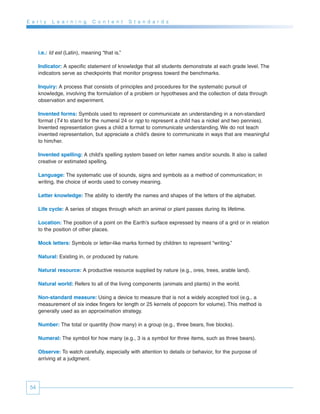 E a r l y   L e a r n i n g     C o n t e n t    S t a n d a r d s




      i.e.: Id est (Latin), meaning “that is.”

      Indicator: A specific statement of knowledge that all students demonstrate at each grade level. The
      indicators serve as checkpoints that monitor progress toward the benchmarks.

      Inquiry: A process that consists of principles and procedures for the systematic pursuit of
      knowledge, involving the formulation of a problem or hypotheses and the collection of data through
      observation and experiment.

      Invented forms: Symbols used to represent or communicate an understanding in a non-standard
      format (T4 to stand for the numeral 24 or npp to represent a child has a nickel and two pennies).
      Invented representation gives a child a format to communicate understanding. We do not teach
      invented representation, but appreciate a child’s desire to communicate in ways that are meaningful
      to him/her.

      Invented spelling: A child’s spelling system based on letter names and/or sounds. It also is called
      creative or estimated spelling.

      Language: The systematic use of sounds, signs and symbols as a method of communication; in
      writing, the choice of words used to convey meaning.

      Letter knowledge: The ability to identify the names and shapes of the letters of the alphabet.

      Life cycle: A series of stages through which an animal or plant passes during its lifetime.

      Location: The position of a point on the Earth’s surface expressed by means of a grid or in relation
      to the position of other places.

      Mock letters: Symbols or letter-like marks formed by children to represent “writing.”

      Natural: Existing in, or produced by nature.

      Natural resource: A productive resource supplied by nature (e.g., ores, trees, arable land).

      Natural world: Refers to all of the living components (animals and plants) in the world.

      Non-standard measure: Using a device to measure that is not a widely accepted tool (e.g., a
      measurement of six index fingers for length or 25 kernels of popcorn for volume). This method is
      generally used as an approximation strategy.

      Number: The total or quantity (how many) in a group (e.g., three bears, five blocks).

      Numeral: The symbol for how many (e.g., 3 is a symbol for three items, such as three bears).

      Observe: To watch carefully, especially with attention to details or behavior, for the purpose of
      arriving at a judgment.




 54
 
