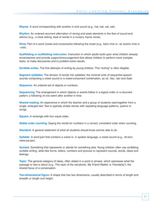 E a r l y   L e a r n i n g   C o n t e n t   S t a n d a r d s




Rhyme: A word corresponding with another in end sound (e.g., hat, bat, cat, sat).

Rhythm: An ordered recurrent alternation of strong and weak elements in the flow of sound and
silence (e.g., a clock ticking, beat of words in a nursery rhyme verse).

Rime: Part of a word (vowel and consonants) following the onset (e.g., bat’s rime is –at; book’s rime is
–ook).

Scaffolding or scaffolding instruction: Instruction in which adults build upon what children already
know/express and provide support/encouragement that allows children to perform more complex
tasks, to make discoveries and to problem-solve results.

Scribble writes: The first attempts of writing by young children. This “writing” is often illegible.

Segment syllables: The division of words into syllables; the minimal units of sequential speech
sounds comprising a vowel sound or a vowel-consonant combination, as /a/, /ba/, /ab/ and /bab/.

Sequence: An ordered set of objects or numbers.

Sequencing: The arrangement in which objects or events follow in a logical order or a recurrent
pattern; a following of one event after another in time.

Shared reading: An experience in which the teacher and a group of students read together from a
single, enlarged text. Text is typically simple stories with repeating language patterns, poems or
songs.

Square: A rectangle with four equal sides.

Stable order counting: Saying the words for numbers in a correct, consistent order when counting.

Standard: A general statement of what all students should know and be able to do.

Syllable: A word part that contains a vowel or, in spoken language, a vowel sound (e.g., rib-bon;
news-pa-per).

Symbol: Something that represents or stands for something else. Young children often use scribbling,
scribble writing, letter-like forms, letters, numbers and pictures to represent sounds, words, ideas and
feelings.

Topic: The general category of ideas, often stated in a word or phrase, which expresses what the
passage or text is about (e.g., The topic of the storybook, My Friend Rabbit, is “friendship”); the
shared focus of a conversation.

Two-dimensional figure: A shape that has two dimensions, usually described in terms of length and
breadth or length and height.




                                                                                                               57
 
