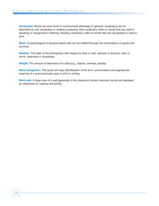 E a r l y   L e a r n i n g   C o n t e n t   S t a n d a r d s




      Vocabulary: Words we must know to communicate effectively. In general, vocabulary can be
      described as oral vocabulary or reading vocabulary. Oral vocabulary refers to words that are used in
      speaking or recognized in listening. Reading vocabulary refers to words that are recognized or used in
      print.

      Want: A psychological or physical desire that can be fulfilled through the consumption of goods and
      services.

      Weather: The state of the atmosphere with respect to heat or cold, wetness or dryness, calm or
      storm, clearness or cloudiness.

      Weight: The amount of heaviness of a solid (e.g., objects, animals, people).

      Word recognition: The quick and easy identification of the form, pronunciation and appropriate
      meaning of a word previously seen in print or writing.

      Word wall: A large area of a wall (generally in the classroom) where important words are displayed
      as references for reading and writing.




 58
 