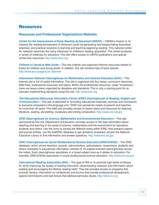 E a r l y   L e a r n i n g   C o n t e n t   S t a n d a r d s




Resources
Resources and Professional Organizations Websites

Center for the Improvement of Early Reading Achievement (CIERA) – CIERA’s mission is “to
improve the reading achievement of America’s youth by generating and disseminating theoretical,
empirical, and practical solutions to learning and teaching beginning reading.” This national center
for research examines the many influences on children’s reading acquisition. The center produces
a variety of materials for educators. This site offers access to CIERA publications and special
online-only resources. http://www.ciera.org

Children’s Literature Web Guide – This site collects and organizes Internet resources related to
books for children and young adults. In addition, this site contains lists of book awards.
http://www.acs.ucalgary.ca/~dkbrown

Eisenhower National Clearinghouse for Mathematics and Science Education (ENC) – This
Internet site is full of useful information. The site is organized into four areas; curriculum resources,
Web links, professional resources and topics. Within the professional resources, under “timesavers,”
there are lesson plans organized by discipline and standards. This is only a starting point for an
educator implementing standards using this site. http://www.enc.org

The Educational Resources Information Center (ERIC) Clearinghouse of Reading, English and
Communication – This site is dedicated to “providing educational materials, services and coursework
to everyone interested in the language arts.” ERIC has served the needs of parents and teachers
for more than 40 years. This Web site provides access to lesson plans and resources for listening,
literature, reading, storytelling, vocabulary and writing composition. http://www.eric.ed.gov

ERIC Clearinghouse for Science, Mathematics and Environmental Education – This site,
sponsored by the U.S. Department of Education, provides access to the best information about
teaching and learning in the areas of science, mathematics and the environment for educators,
students and others. Use the icons to access the different areas within ERIC; find research papers
and journal articles, use the AskERIC database to get questions answered, access the National
Education Library to find information and answer questions. http://www.eric.ed.gov

ERIC Clearinghouse for Social Studies/Social Science Education (ERIC/ChESS) – The ERIC
database, which serves teachers, parents, administrators, policymakers, researchers, students and
others interested in educational information consists of 16 subject-oriented clearinghouses across
the nation. Each clearinghouse specializes in a broad subject area as it relates to education. For
example, ERIC/ChESS specializes in social studies/social science education. http://www.eric.ed.gov

International Reading Association (IRA) – The goal of IRA is “to promote high levels of literacy
for all by improving the quality of reading instruction, disseminating research and information about
reading and encouraging the lifetime reading habit.” This site provides access to programs that
promote literacy, information on conferences and forums that provide professional development,
special commissions and task forces that address particular issues. http://www.ira.org




                                                                                                              59
 