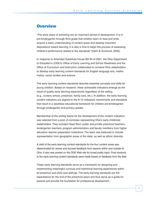 E a r l y   L e a r n i n g   C o n t e n t    S t a n d a r d s




Overview

“The early years of schooling are an important period of development. It is in
pre-kindergarten through third grade that children learn to read and write,
acquire a basic understanding of content areas and develop important
dispositions toward learning. It is also a time to begin the process of assessing
children’s performance related to the standards” (Helm & Gronlund, 2000).


In response to Amended Substitute House Bill 94 of 2001, the Ohio Department
of Education’s (ODE’s) Office of Early Learning and School Readiness and the
Office of Curriculum and Instruction collaborated to convene Ohio stakeholders
to develop early learning content standards for English language arts, mathe-
matics, social studies and science.


The early learning content standards describe essential concepts and skills for
young children. Based on research, these achievable indicators emerge as the
result of quality early learning experiences regardless of the setting
(e.g., nursery school, preschool, family care, etc.). In addition, the early learning
content indicators are aligned to the K-12 indicators, benchmarks and standards
that result in a seamless educational framework for children pre-kindergarten
through kindergarten and primary grades.


Membership of the writing teams for the development of the content indicators
was selected from a pool of nominees representing Ohio’s early childhood
stakeholders. They included Head Start; public and private preschool teachers;
kindergarten teachers; program administrators and faculty members from higher
education teacher preparation institutions. The team was balanced to include
representation from geographic areas of the state, as well as ethnic diversity.


A draft of the early learning content standards for the four content areas was
disseminated for review and focused feedback from experts within and outside of
Ohio. It also was posted on the ODE Web site for broad public input. Final revisions
to the early learning content standards were made based on feedback from the field.


These early learning standards serve as a framework for designing and
implementing meaningful curricula and intentional learning experiences within
all preschool and child care settings. The early learning standards are the
expectations for the end of the preschool years and thus serve as a guide for
parents and provide the foundation for professional development.

                                                                                              5
 