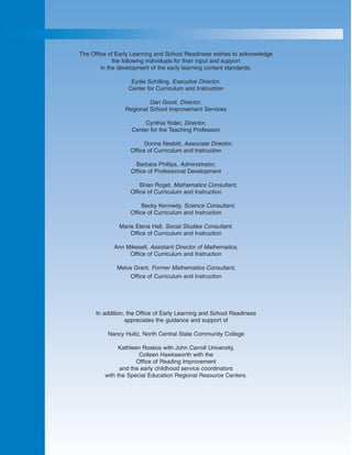 The Office of Early Learning and School Readiness wishes to acknowledge
             the following individuals for their input and support
        in the development of the early learning content standards:

                   Eydie Schilling, Executive Director,
                  Center for Curriculum and Instruction

                          Dan Good, Director,
                 Regional School Improvement Services

                        Cynthia Yoder, Director,
                   Center for the Teaching Profession

                         Donna Nesbitt, Associate Director,
                   Office of Curriculum and Instruction

                     Barbara Phillips, Administrator,
                   Office of Professional Development

                       Brian Roget, Mathematics Consultant,
                   Office of Curriculum and Instruction

                        Becky Kennedy, Science Consultant,
                   Office of Curriculum and Instruction

               Marie Elena Hall, Social Studies Consultant,
                   Office of Curriculum and Instruction

             Ann Mikesell, Assistant Director of Mathematics,
                  Office of Curriculum and Instruction

              Melva Grant, Former Mathematics Consultant,
                   Office of Curriculum and Instruction




      In addition, the Office of Early Learning and School Readiness
                  appreciates the guidance and support of

          Nancy Hultz, North Central State Community College

               Kathleen Roskos with John Carroll University,
                       Colleen Hawksworth with the
                      Office of Reading Improvement
               and the early childhood service coordinators
         with the Special Education Regional Resource Centers.
 
