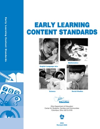 Early Lear ning Content Standards




                                      EARLY LEARNING
                                    CONTENT STANDARDS



                                                                          Mathematics

                                       English Language Arts




                                                 Science                       Social Studies




                                                    Ohio Department of Education
                                            Center for Students, Families and Communities
                                                     Columbus, Ohio 43215-4183




                                                               2004
                                                           Revised 2006
 