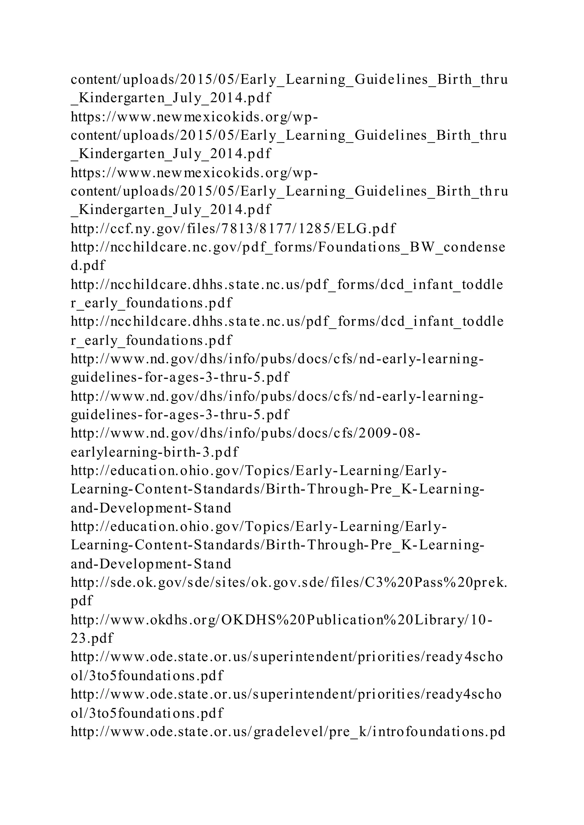 content/uploads/2015/05/Early_Learning_Guidelines_Birth_thru
_Kindergarten_July_2014.pdf
https://www.newmexicokids.org/wp-
content/uploads/2015/05/Early_Learning_Guidelines_Birth_thru
_Kindergarten_July_2014.pdf
https://www.newmexicokids.org/wp-
content/uploads/2015/05/Early_Learning_Guidelines_Birth_thru
_Kindergarten_July_2014.pdf
http://ccf.ny.gov/files/7813/8177/1285/ELG.pdf
http://ncchildcare.nc.gov/pdf_forms/Foundations_BW_condense
d.pdf
http://ncchildcare.dhhs.state.nc.us/pdf_forms/dcd_infant_toddle
r_early_foundations.pdf
http://ncchildcare.dhhs.state.nc.us/pdf_forms/dcd_infant_toddle
r_early_foundations.pdf
http://www.nd.gov/dhs/info/pubs/docs/cfs/nd-early-learning-
guidelines-for-ages-3-thru-5.pdf
http://www.nd.gov/dhs/info/pubs/docs/cfs/nd-early-learning-
guidelines-for-ages-3-thru-5.pdf
http://www.nd.gov/dhs/info/pubs/docs/cfs/2009-08-
earlylearning-birth-3.pdf
http://education.ohio.gov/Topics/Early-Learning/Early-
Learning-Content-Standards/Birth-Through-Pre_K-Learning-
and-Development-Stand
http://education.ohio.gov/Topics/Early-Learning/Early-
Learning-Content-Standards/Birth-Through-Pre_K-Learning-
and-Development-Stand
http://sde.ok.gov/sde/sites/ok.gov.sde/files/C3%20Pass%20prek.
pdf
http://www.okdhs.org/OKDHS%20Publication%20Library/10-
23.pdf
http://www.ode.state.or.us/superintendent/priorities/ready4scho
ol/3to5foundations.pdf
http://www.ode.state.or.us/superintendent/priorities/ready4scho
ol/3to5foundations.pdf
http://www.ode.state.or.us/gradelevel/pre_k/introfoundations.pd
 