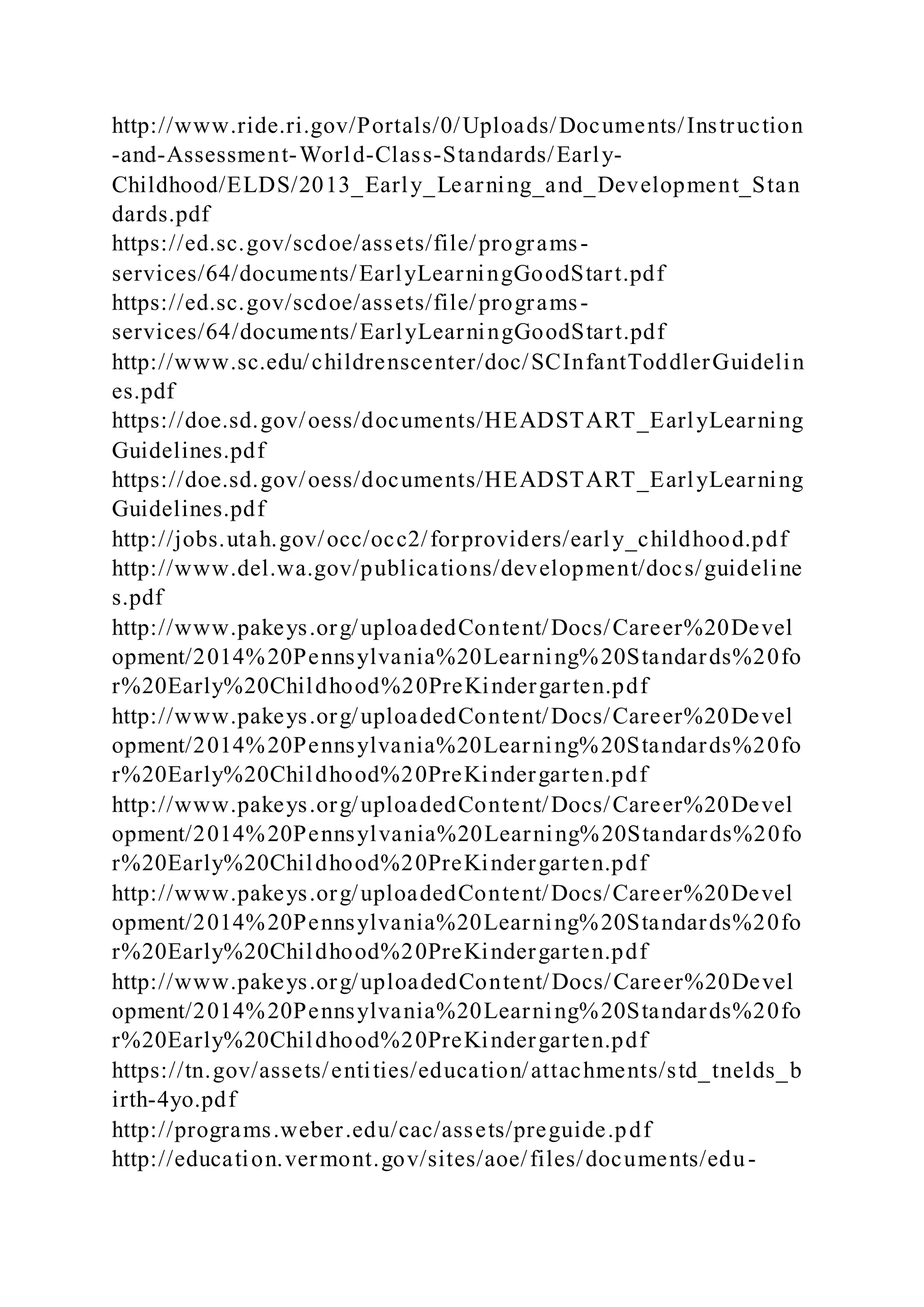 http://www.ride.ri.gov/Portals/0/Uploads/Documents/Instruction
-and-Assessment-World-Class-Standards/Early-
Childhood/ELDS/2013_Early_Learning_and_Development_Stan
dards.pdf
https://ed.sc.gov/scdoe/assets/file/programs-
services/64/documents/EarlyLearningGoodStart.pdf
https://ed.sc.gov/scdoe/assets/file/programs-
services/64/documents/EarlyLearningGoodStart.pdf
http://www.sc.edu/childrenscenter/doc/SCInfantToddlerGuidelin
es.pdf
https://doe.sd.gov/oess/documents/HEADSTART_EarlyLearning
Guidelines.pdf
https://doe.sd.gov/oess/documents/HEADSTART_EarlyLearning
Guidelines.pdf
http://jobs.utah.gov/occ/occ2/forproviders/early_childhood.pdf
http://www.del.wa.gov/publications/development/docs/guideline
s.pdf
http://www.pakeys.org/uploadedContent/Docs/Career%20Devel
opment/2014%20Pennsylvania%20Learning%20Standards%20fo
r%20Early%20Childhood%20PreKindergarten.pdf
http://www.pakeys.org/uploadedContent/Docs/Career%20Devel
opment/2014%20Pennsylvania%20Learning%20Standards%20fo
r%20Early%20Childhood%20PreKindergarten.pdf
http://www.pakeys.org/uploadedContent/Docs/Career%20Devel
opment/2014%20Pennsylvania%20Learning%20Standards%20fo
r%20Early%20Childhood%20PreKindergarten.pdf
http://www.pakeys.org/uploadedContent/Docs/Career%20Devel
opment/2014%20Pennsylvania%20Learning%20Standards%20fo
r%20Early%20Childhood%20PreKindergarten.pdf
http://www.pakeys.org/uploadedContent/Docs/Career%20Devel
opment/2014%20Pennsylvania%20Learning%20Standards%20fo
r%20Early%20Childhood%20PreKindergarten.pdf
https://tn.gov/assets/entities/education/attachments/std_tnelds_b
irth-4yo.pdf
http://programs.weber.edu/cac/assets/preguide.pdf
http://education.vermont.gov/sites/aoe/files/documents/edu-
 