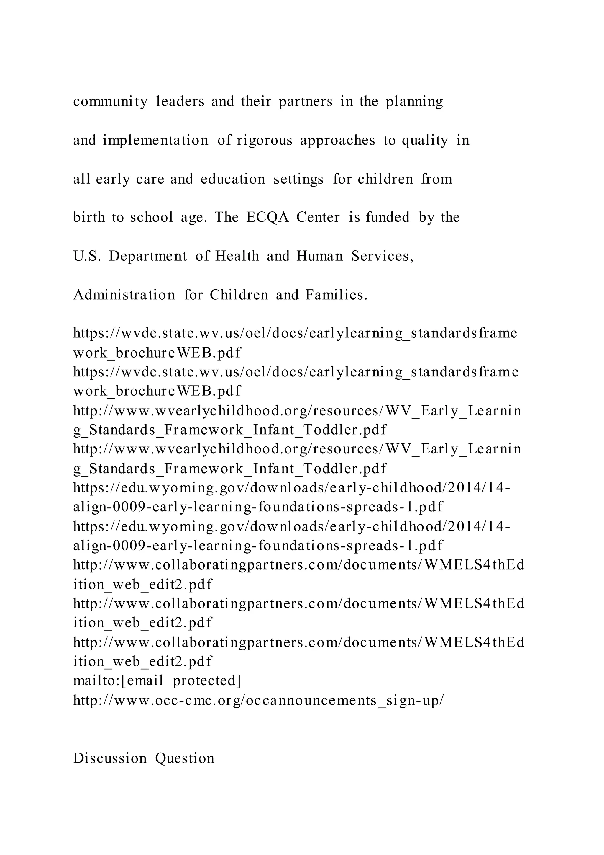 community leaders and their partners in the planning
and implementation of rigorous approaches to quality in
all early care and education settings for children from
birth to school age. The ECQA Center is funded by the
U.S. Department of Health and Human Services,
Administration for Children and Families.
https://wvde.state.wv.us/oel/docs/earlylearning_standardsframe
work_brochureWEB.pdf
https://wvde.state.wv.us/oel/docs/earlylearning_standardsframe
work_brochureWEB.pdf
http://www.wvearlychildhood.org/resources/WV_Early_Learnin
g_Standards_Framework_Infant_Toddler.pdf
http://www.wvearlychildhood.org/resources/WV_Early_Learnin
g_Standards_Framework_Infant_Toddler.pdf
https://edu.wyoming.gov/downloads/early-childhood/2014/14-
align-0009-early-learning-foundations-spreads-1.pdf
https://edu.wyoming.gov/downloads/early-childhood/2014/14-
align-0009-early-learning-foundations-spreads-1.pdf
http://www.collaboratingpartners.com/documents/WMELS4thEd
ition_web_edit2.pdf
http://www.collaboratingpartners.com/documents/WMELS4thEd
ition_web_edit2.pdf
http://www.collaboratingpartners.com/documents/WMELS4thEd
ition_web_edit2.pdf
mailto:[email protected]
http://www.occ-cmc.org/occannouncements_sign-up/
Discussion Question
 
