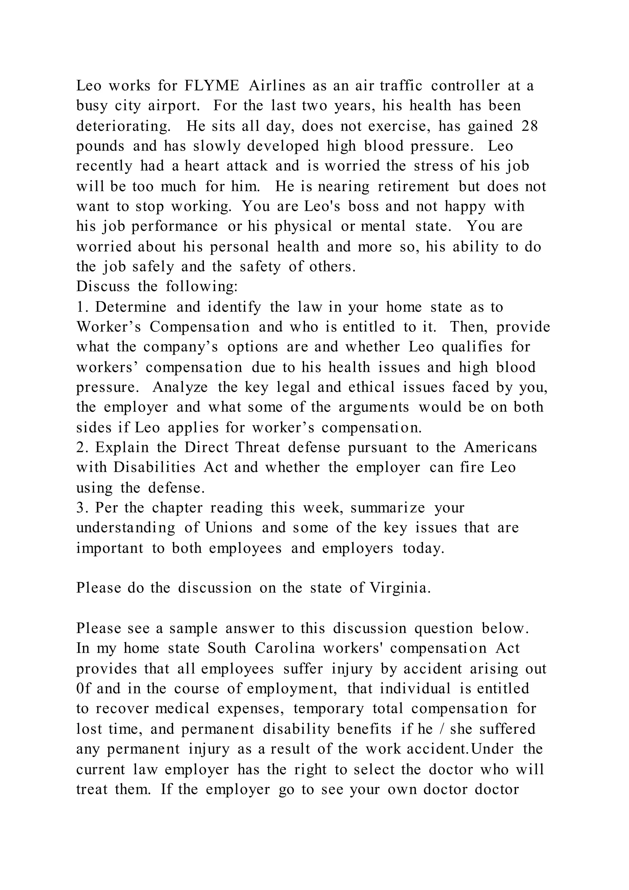 Leo works for FLYME Airlines as an air traffic controller at a
busy city airport. For the last two years, his health has been
deteriorating. He sits all day, does not exercise, has gained 28
pounds and has slowly developed high blood pressure. Leo
recently had a heart attack and is worried the stress of his job
will be too much for him. He is nearing retirement but does not
want to stop working. You are Leo's boss and not happy with
his job performance or his physical or mental state. You are
worried about his personal health and more so, his ability to do
the job safely and the safety of others.
Discuss the following:
1. Determine and identify the law in your home state as to
Worker’s Compensation and who is entitled to it. Then, provide
what the company’s options are and whether Leo qualifies for
workers’ compensation due to his health issues and high blood
pressure. Analyze the key legal and ethical issues faced by you,
the employer and what some of the arguments would be on both
sides if Leo applies for worker’s compensation.
2. Explain the Direct Threat defense pursuant to the Americans
with Disabilities Act and whether the employer can fire Leo
using the defense.
3. Per the chapter reading this week, summarize your
understanding of Unions and some of the key issues that are
important to both employees and employers today.
Please do the discussion on the state of Virginia.
Please see a sample answer to this discussion question below.
In my home state South Carolina workers' compensation Act
provides that all employees suffer injury by accident arising out
0f and in the course of employment, that individual is entitled
to recover medical expenses, temporary total compensation for
lost time, and permanent disability benefits if he / she suffered
any permanent injury as a result of the work accident.Under the
current law employer has the right to select the doctor who will
treat them. If the employer go to see your own doctor doctor
 