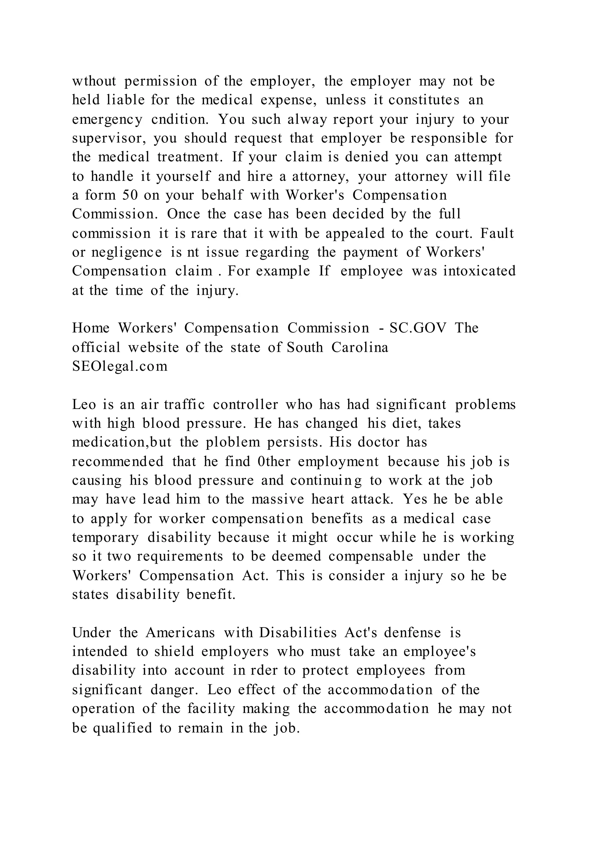wthout permission of the employer, the employer may not be
held liable for the medical expense, unless it constitutes an
emergency cndition. You such alway report your injury to your
supervisor, you should request that employer be responsible for
the medical treatment. If your claim is denied you can attempt
to handle it yourself and hire a attorney, your attorney will file
a form 50 on your behalf with Worker's Compensation
Commission. Once the case has been decided by the full
commission it is rare that it with be appealed to the court. Fault
or negligence is nt issue regarding the payment of Workers'
Compensation claim . For example If employee was intoxicated
at the time of the injury.
Home Workers' Compensation Commission - SC.GOV The
official website of the state of South Carolina
SEOlegal.com
Leo is an air traffic controller who has had significant problems
with high blood pressure. He has changed his diet, takes
medication,but the ploblem persists. His doctor has
recommended that he find 0ther employment because his job is
causing his blood pressure and continuin g to work at the job
may have lead him to the massive heart attack. Yes he be able
to apply for worker compensation benefits as a medical case
temporary disability because it might occur while he is working
so it two requirements to be deemed compensable under the
Workers' Compensation Act. This is consider a injury so he be
states disability benefit.
Under the Americans with Disabilities Act's denfense is
intended to shield employers who must take an employee's
disability into account in rder to protect employees from
significant danger. Leo effect of the accommodation of the
operation of the facility making the accommodation he may not
be qualified to remain in the job.
 