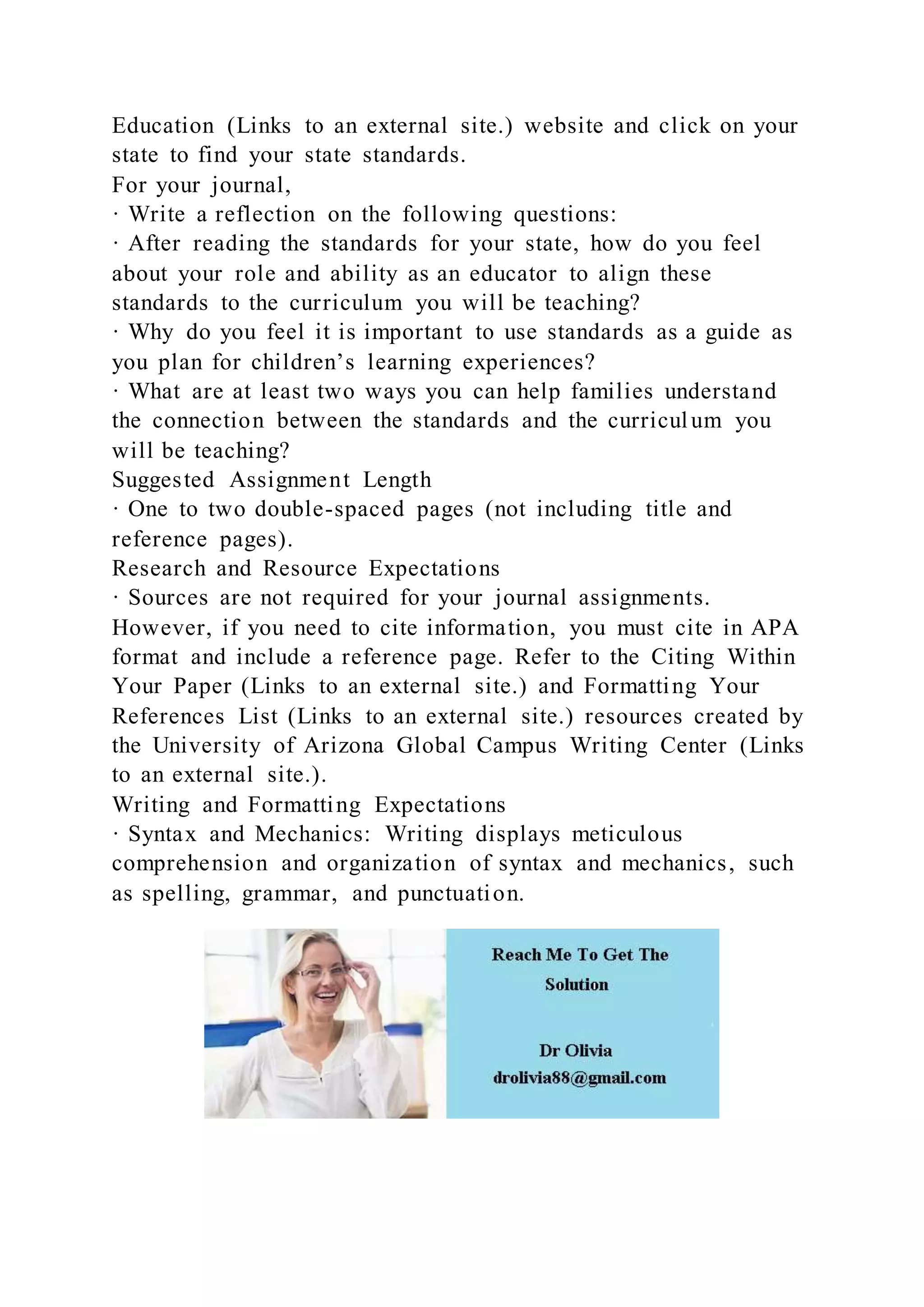 Education (Links to an external site.) website and click on your
state to find your state standards.
For your journal,
· Write a reflection on the following questions:
· After reading the standards for your state, how do you feel
about your role and ability as an educator to align these
standards to the curriculum you will be teaching?
· Why do you feel it is important to use standards as a guide as
you plan for children’s learning experiences?
· What are at least two ways you can help families understand
the connection between the standards and the curriculum you
will be teaching?
Suggested Assignment Length
· One to two double-spaced pages (not including title and
reference pages).
Research and Resource Expectations
· Sources are not required for your journal assignments.
However, if you need to cite information, you must cite in APA
format and include a reference page. Refer to the Citing Within
Your Paper (Links to an external site.) and Formatting Your
References List (Links to an external site.) resources created by
the University of Arizona Global Campus Writing Center (Links
to an external site.).
Writing and Formatting Expectations
· Syntax and Mechanics: Writing displays meticulous
comprehension and organization of syntax and mechanics, such
as spelling, grammar, and punctuation.
 