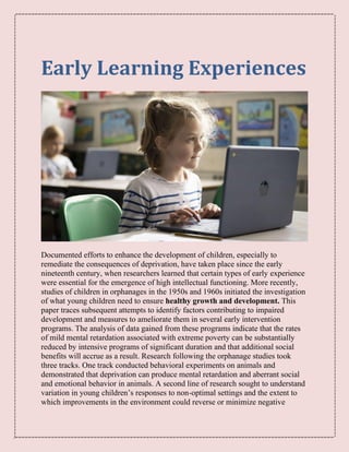 Early Learning Experiences
Documented efforts to enhance the development of children, especially to
remediate the consequences of deprivation, have taken place since the early
nineteenth century, when researchers learned that certain types of early experience
were essential for the emergence of high intellectual functioning. More recently,
studies of children in orphanages in the 1950s and 1960s initiated the investigation
of what young children need to ensure healthy growth and development. This
paper traces subsequent attempts to identify factors contributing to impaired
development and measures to ameliorate them in several early intervention
programs. The analysis of data gained from these programs indicate that the rates
of mild mental retardation associated with extreme poverty can be substantially
reduced by intensive programs of significant duration and that additional social
benefits will accrue as a result. Research following the orphanage studies took
three tracks. One track conducted behavioral experiments on animals and
demonstrated that deprivation can produce mental retardation and aberrant social
and emotional behavior in animals. A second line of research sought to understand
variation in young children’s responses to non-optimal settings and the extent to
which improvements in the environment could reverse or minimize negative
 