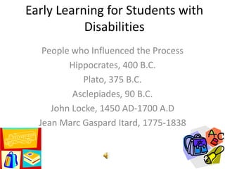 Early Learning for Students with
           Disabilities
   People who Influenced the Process
         Hippocrates, 400 B.C.
            Plato, 375 B.C.
          Asclepiades, 90 B.C.
     John Locke, 1450 AD-1700 A.D
  Jean Marc Gaspard Itard, 1775-1838
 