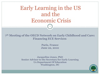 7 th  Meeting of the OECD Network on Early Childhood and Care: Financing ECE Services  Paris, France June 22, 2010 Jacqueline Jones, PhD Senior Advisor to the Secretary for Early Learning Us Department Of Education Washington, DC Early Learning in the US  and the  Economic Crisis 
