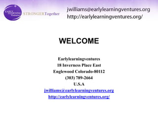 WELCOME

        Earlylearningventures
       18 Inverness Place East
      Englewood Colorado-80112
            (303) 789-2664
                U.S.A
jwilliams@earlylearningventures.org
  http://earlylearningventures.org/
 