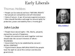 Early Liberals
Thomas Hobbes
• People can be rational and have ‘NATURAL RIGHTS’
• But people are competitive and self-interested
• State of nature: A war of everyone against everyone
• Man should therefore exchange his natural rights for
protection, peace and stability from a ‘mortal god’.

John Locke
• People have natural rights – life, libertu, property
ownership, pursuit of happiness.
• People are social and can work together and man
should take into account interests of others TOLERANCE.
• Government has to be established by consent –
SOCIAL CONTRACT
• If government abuses NATURAL RIGHTS the people
have the right to cancel the contract and dissolve
government.

Why Hobbes?

 
