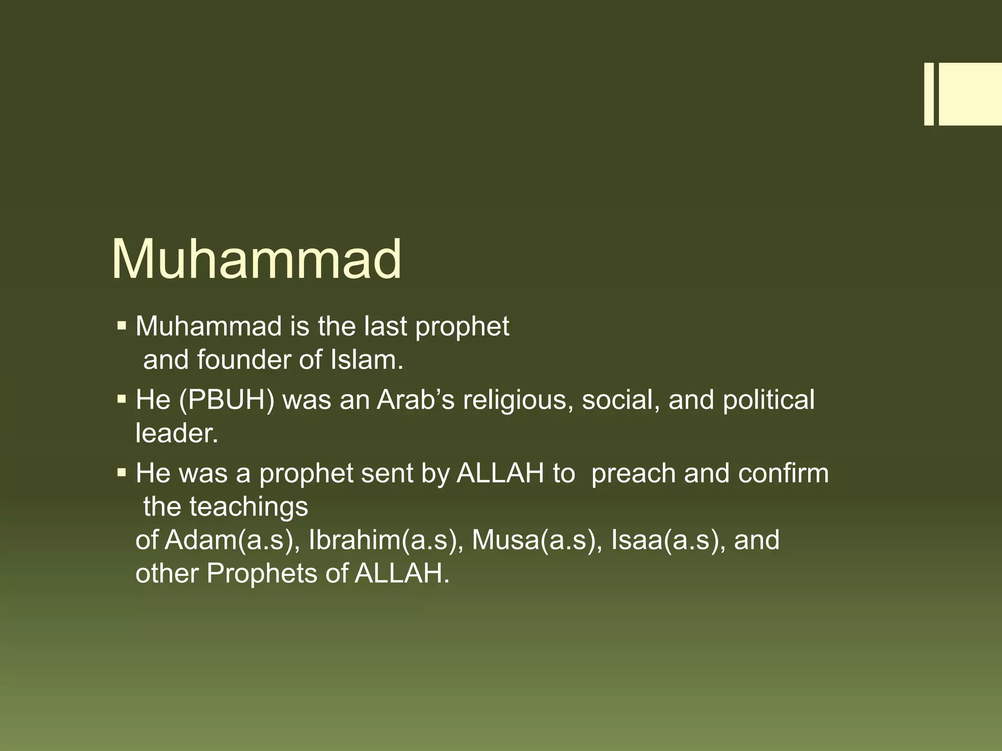 Muhammad
 Muhammad is the last prophet
and founder of Islam.
 He (PBUH) was an Arab’s religious, social, and political
leader.
 He was a prophet sent by ALLAH to preach and confirm
the teachings
of Adam(a.s), Ibrahim(a.s), Musa(a.s), Isaa(a.s), and
other Prophets of ALLAH.
 