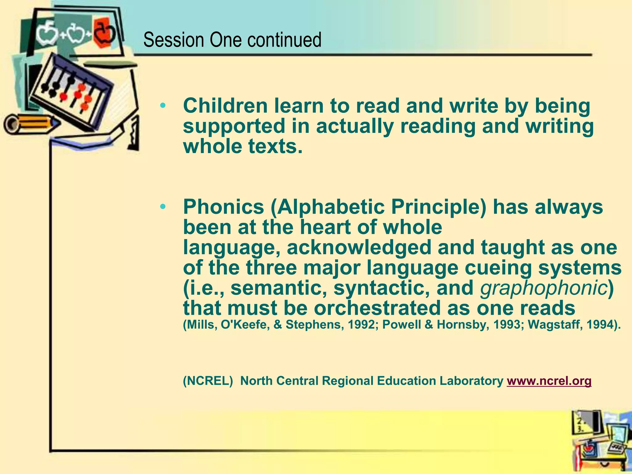 Session One continuedChildren learn to read and write by being supported in actually reading and writing whole texts.Phonics (Alphabetic Principle) has always been at the heart of whole language, acknowledged and taught as one of the three major language cueing systems (i.e., semantic, syntactic, and graphophonic) that must be orchestrated as one reads  	(Mills, O'Keefe, & Stephens, 1992; Powell & Hornsby, 1993; Wagstaff, 1994).        (NCREL)North Central Regional Education Laboratory www.ncrel.org