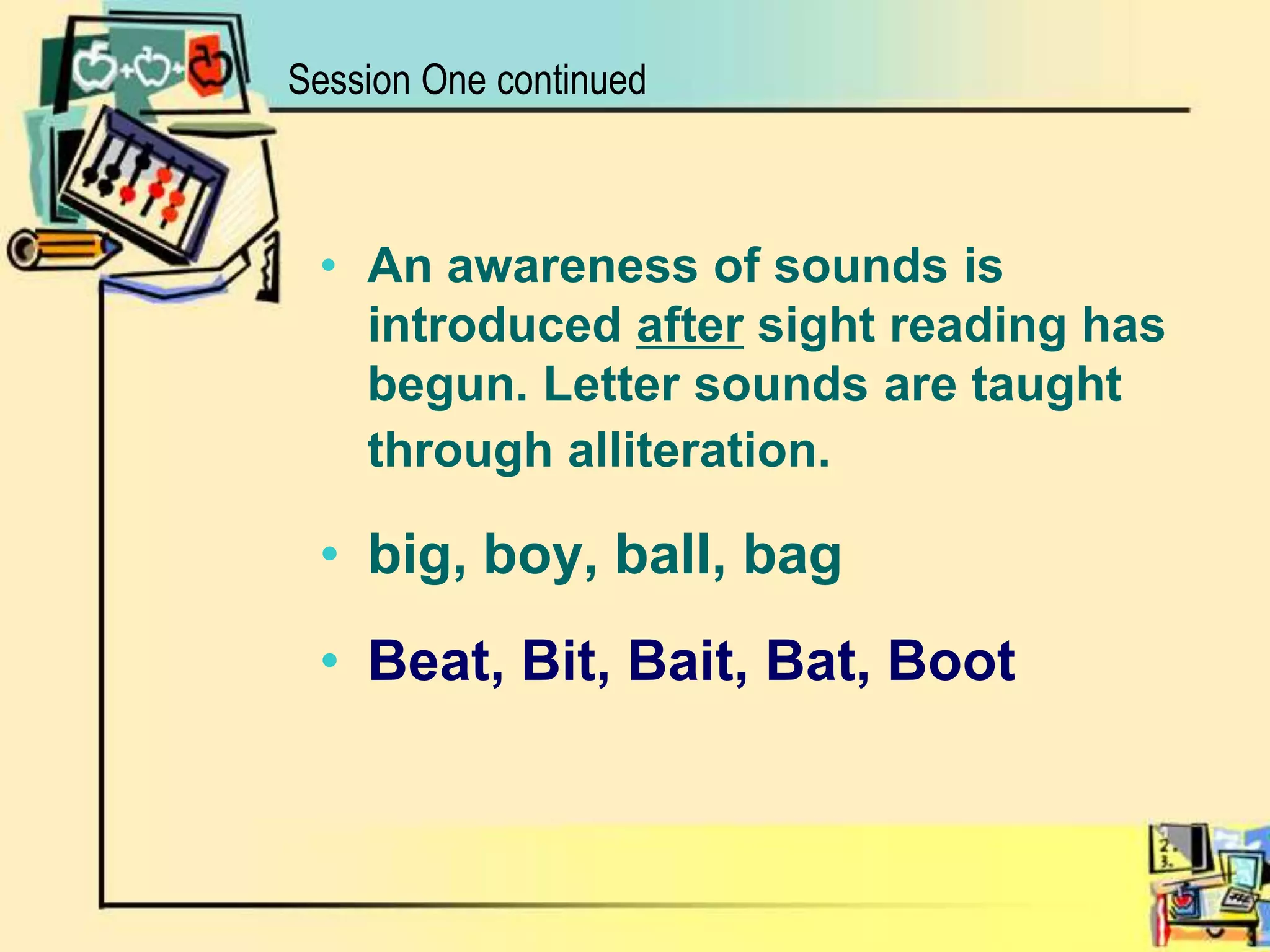 An awareness of sounds is introduced after sight reading has begun. Letter sounds are taught through alliteration.big, boy, ball, bagBeat, Bit, Bait, Bat, BootSession One continued
