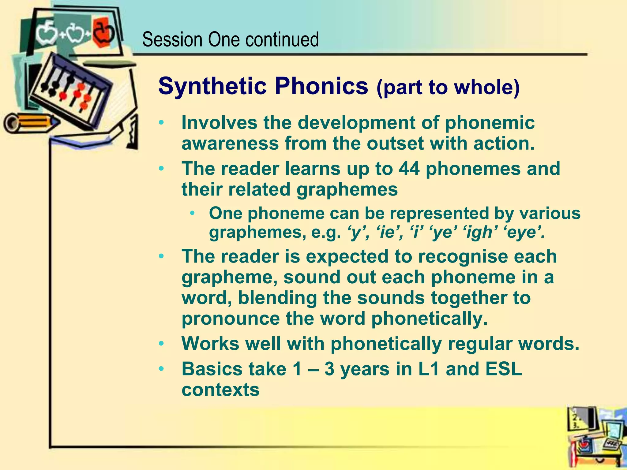Session One continuedSynthetic Phonics (part to whole)Involves the development of phonemic awareness from the outset with action. The reader learns up to 44 phonemes and their related graphemes One phoneme can be represented by various graphemes, e.g. ‘y’, ‘ie’, ‘i’ ‘ye’ ‘igh’ ‘eye’.The reader is expected to recognise each grapheme, sound out each phoneme in a word, blending the sounds together to pronounce the word phonetically. Works well with phonetically regular words.Basics take 1 – 3 years in L1 and ESL contexts