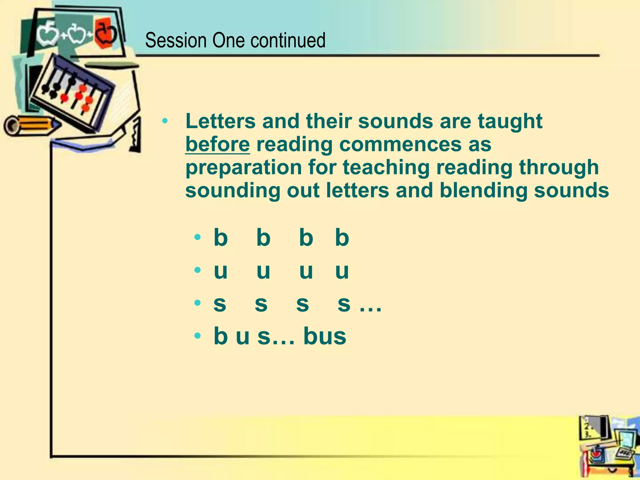 Letters and their sounds are taught before reading commences as preparation for teaching reading through sounding out letters and blending soundsb    b    b   bu    u    u   us    s    s    s … b u s… bus      Session One continued