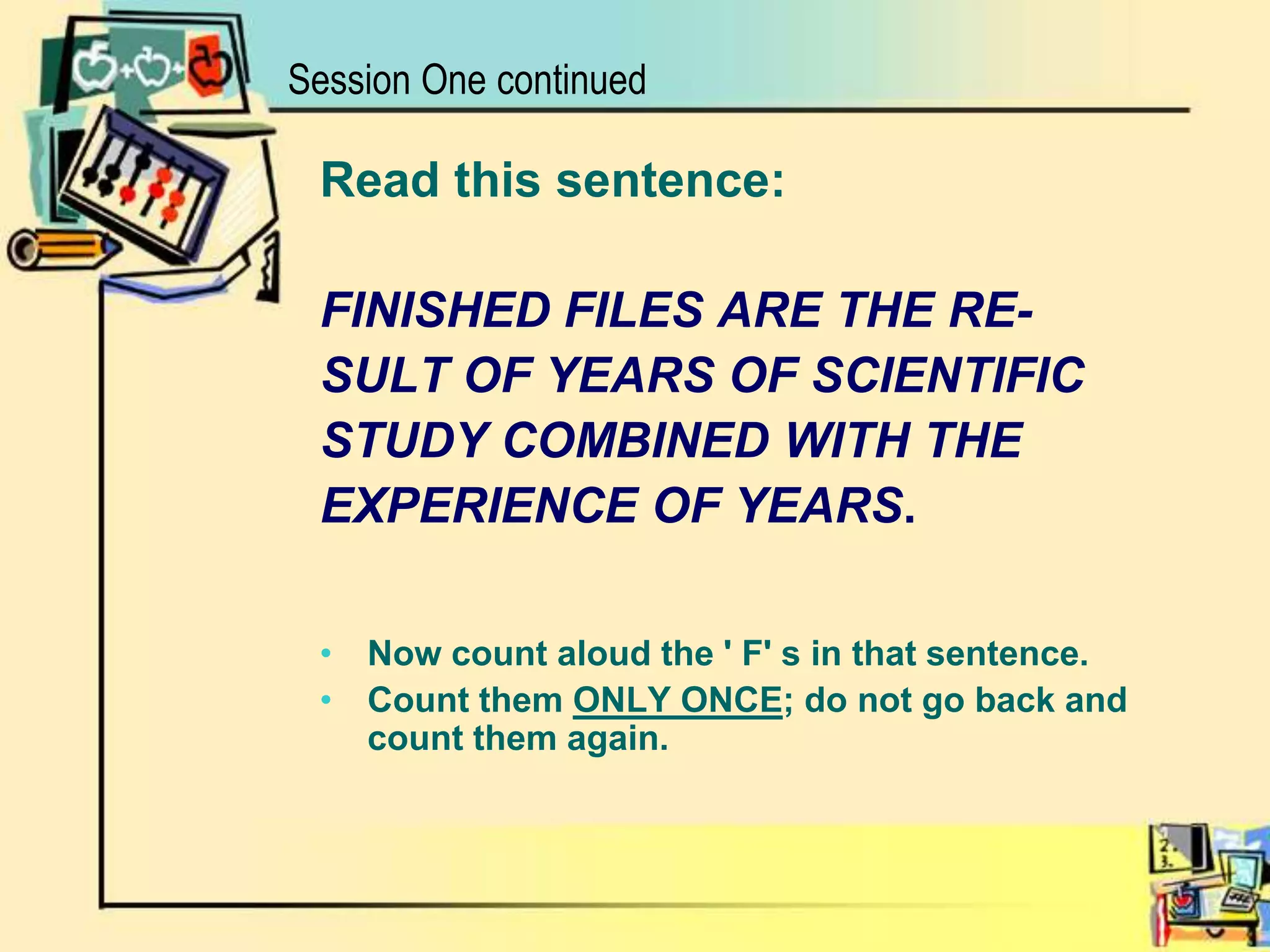 Session One continuedRead this sentence: FINISHED FILES ARE THE RE- SULT OF YEARS OF SCIENTIFICSTUDY COMBINED WITH THE EXPERIENCE OF YEARS. Now count aloud the ' F' s in that sentence. Count them ONLY ONCE; do not go back and count them again. 