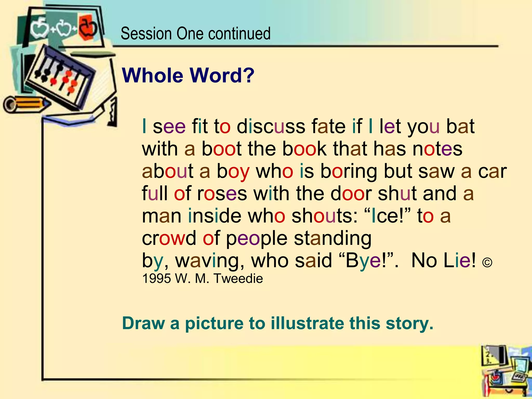 Session One continuedWhole Word?I see fit to discuss fate if I let you bat with a boot the book that has notes about a boy whois boring but saw a car full of roses with the door shut and a man inside who shouts: “Ice!” toa crowd of people standing by, waving, who said “Bye!”.  No Lie! © 1995 W. M. TweedieDraw a picture to illustrate this story.