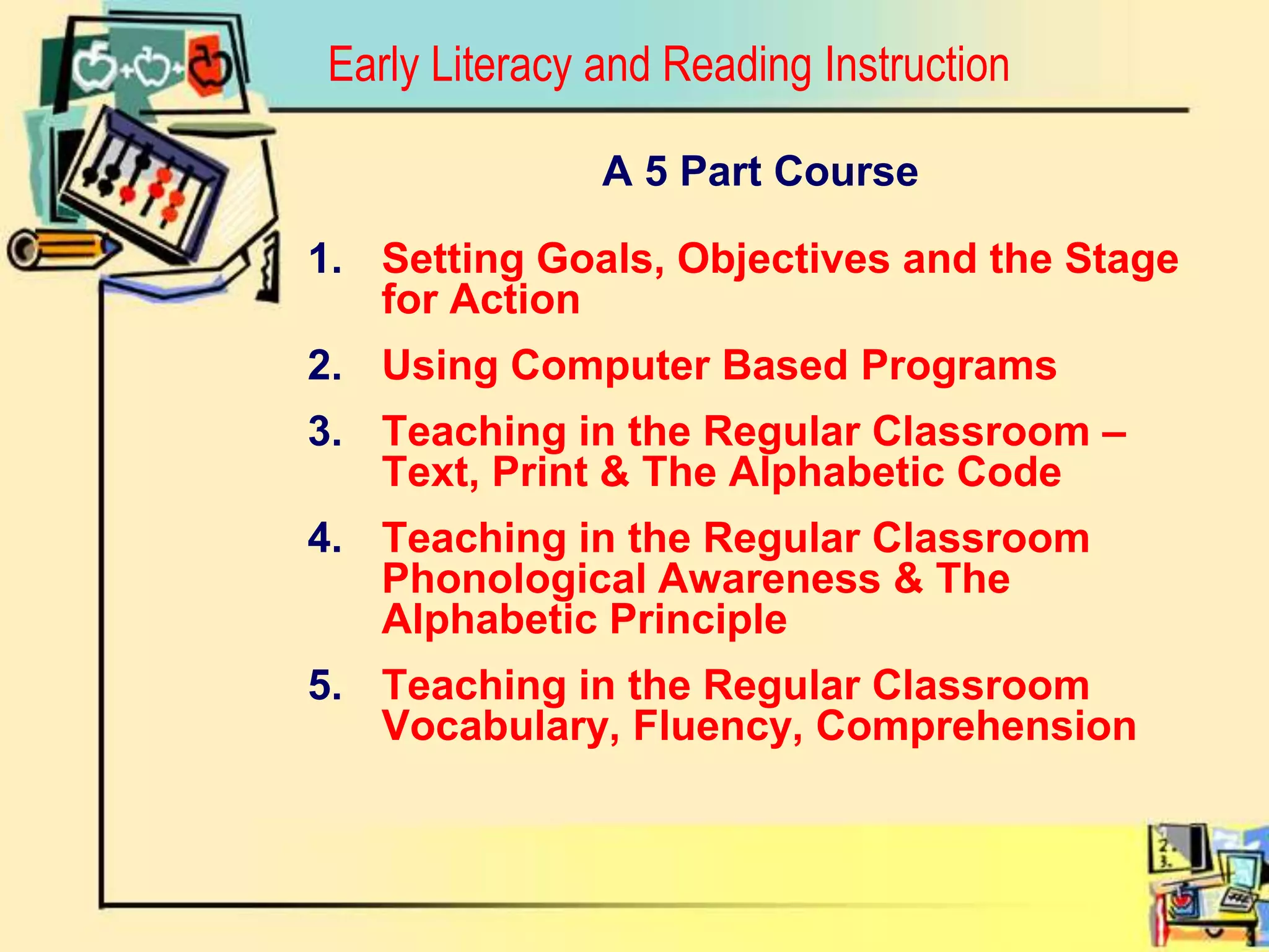 Early Literacy and Reading InstructionA 5 Part CourseSetting Goals, Objectives and the Stage for ActionUsing Computer Based ProgramsTeaching in the Regular Classroom – Text, Print & The Alphabetic Code Teaching in the Regular Classroom Phonological Awareness & The Alphabetic PrincipleTeaching in the Regular Classroom Vocabulary, Fluency, Comprehension