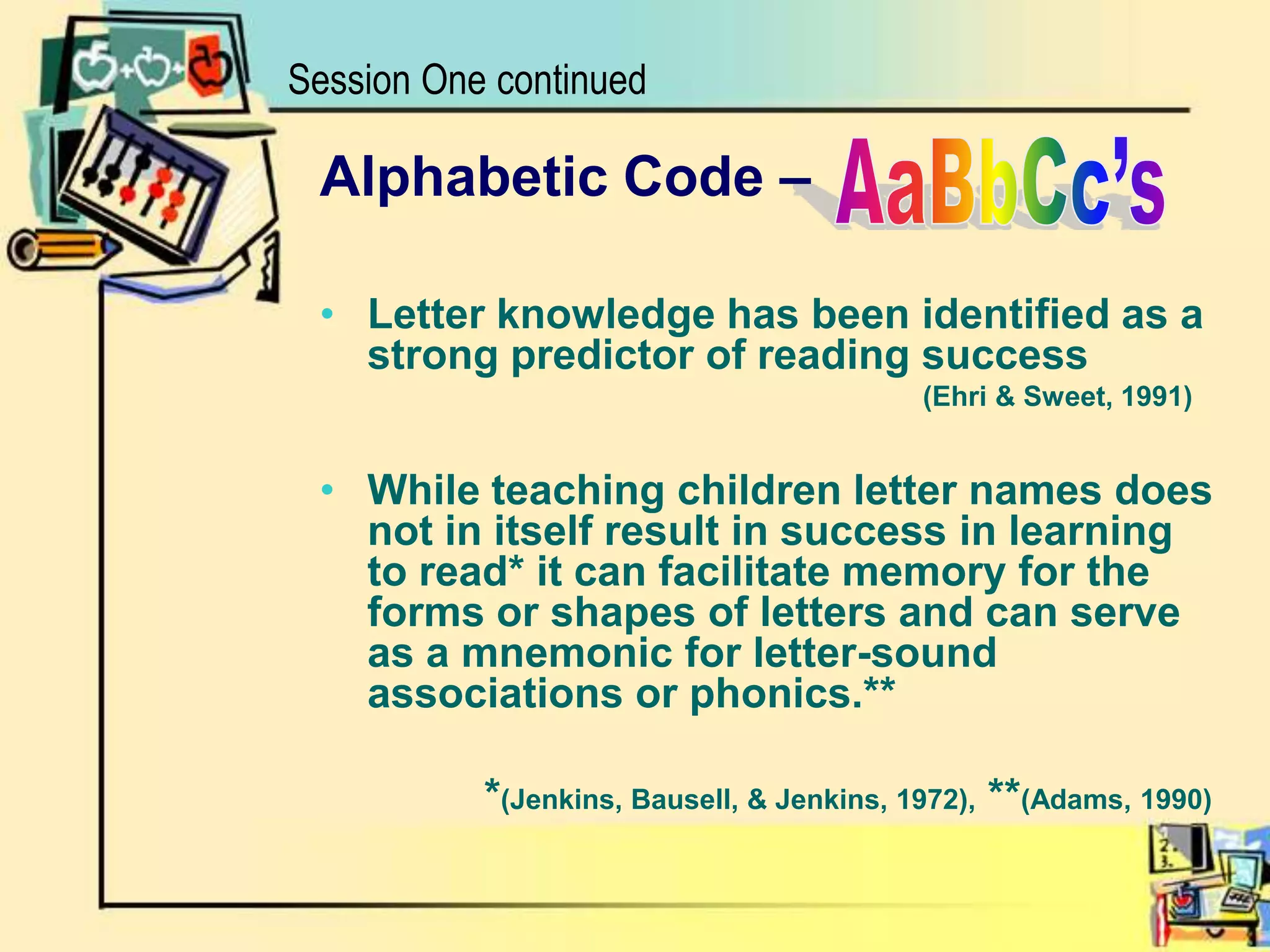 Session One continuedAaBbCc’sAlphabetic Code –Letter knowledge has been identified as a strong predictor of reading success       				            (Ehri & Sweet, 1991) While teaching children letter names does not in itself result in success in learning to read* it can facilitate memory for the forms or shapes of letters and can serve as a mnemonic for letter-sound associations or phonics.** 	          *(Jenkins, Bausell, & Jenkins, 1972), **(Adams, 1990)