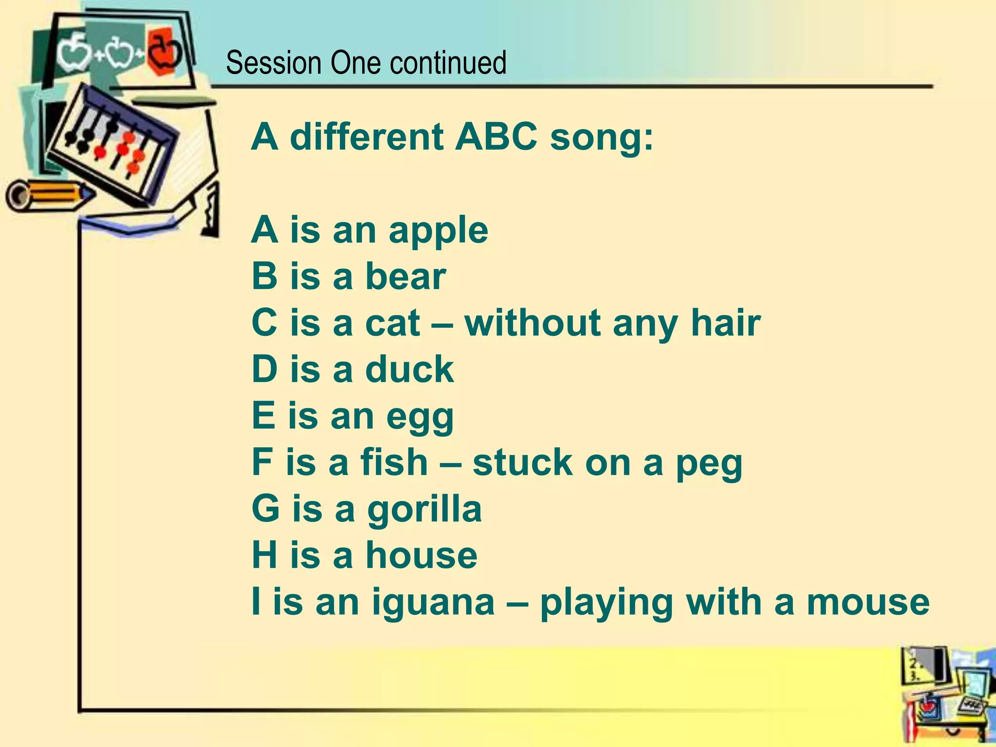 A different ABC song:A is an appleB is a bearC is a cat – without any hairD is a duckE is an eggF is a fish – stuck on a pegG is a gorilla H is a houseI is an iguana – playing with a mouse Session One continued