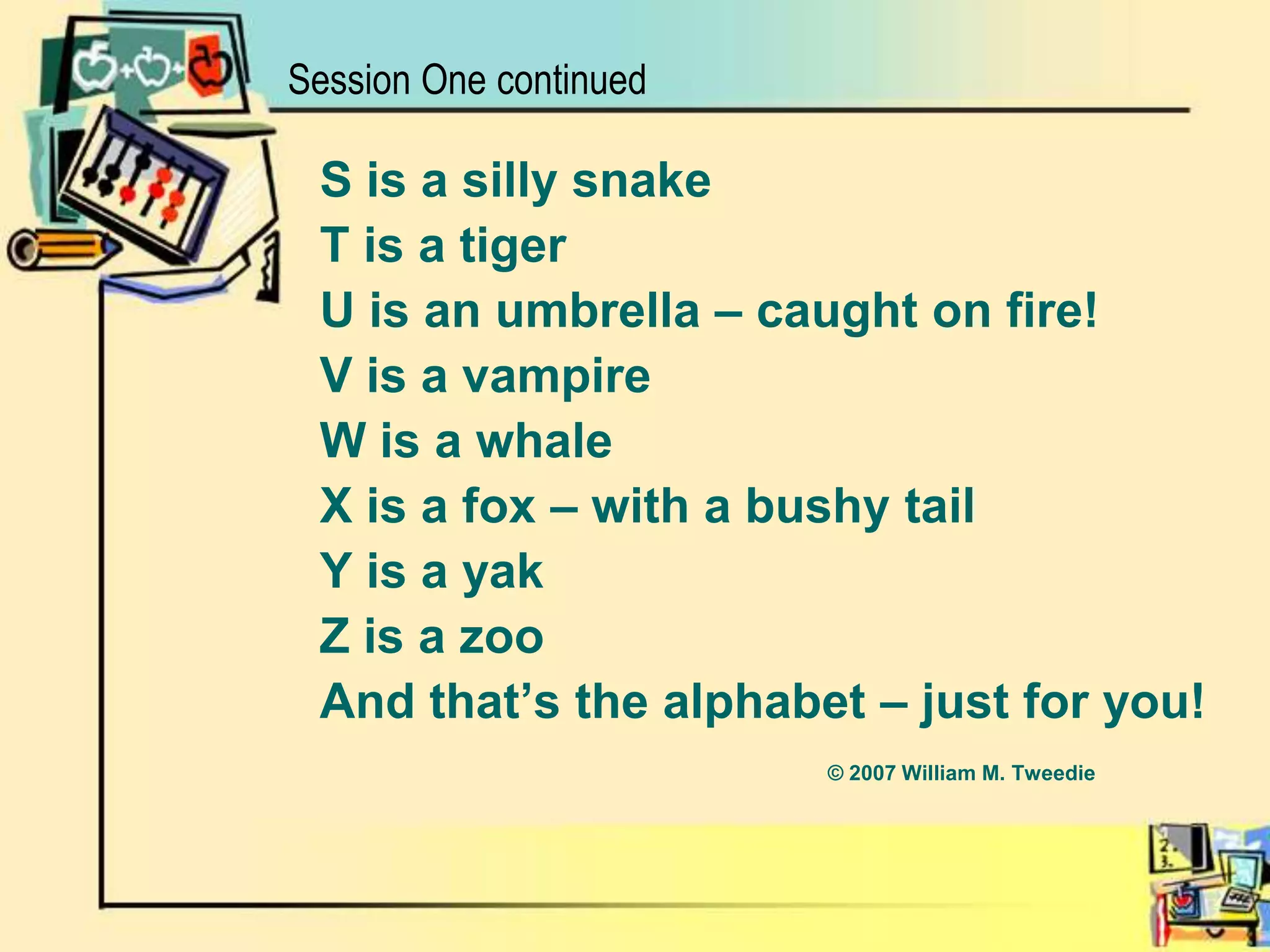 S is a silly snakeT is a tigerU is an umbrella – caught on fire!V is a vampireW is a whaleX is a fox – with a bushy tailY is a yakZ is a zooAnd that’s the alphabet – just for you!					© 2007 William M. TweedieSession One continued