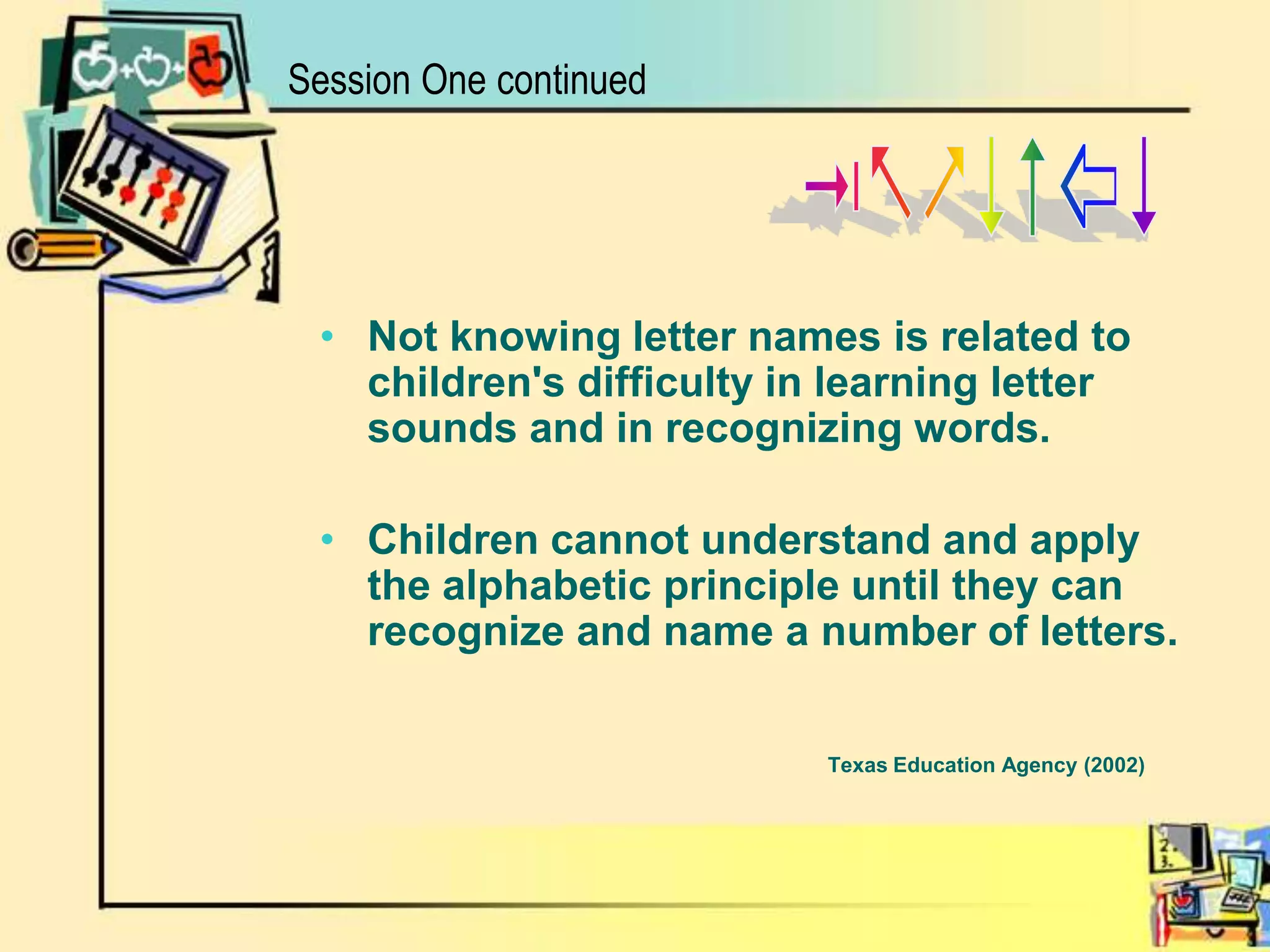 Session One continued*%&$#^$Not knowing letter names is related to children's difficulty in learning letter sounds and in recognizing words. Children cannot understand and apply the alphabetic principle until they can recognize and name a number of letters.Texas Education Agency (2002)