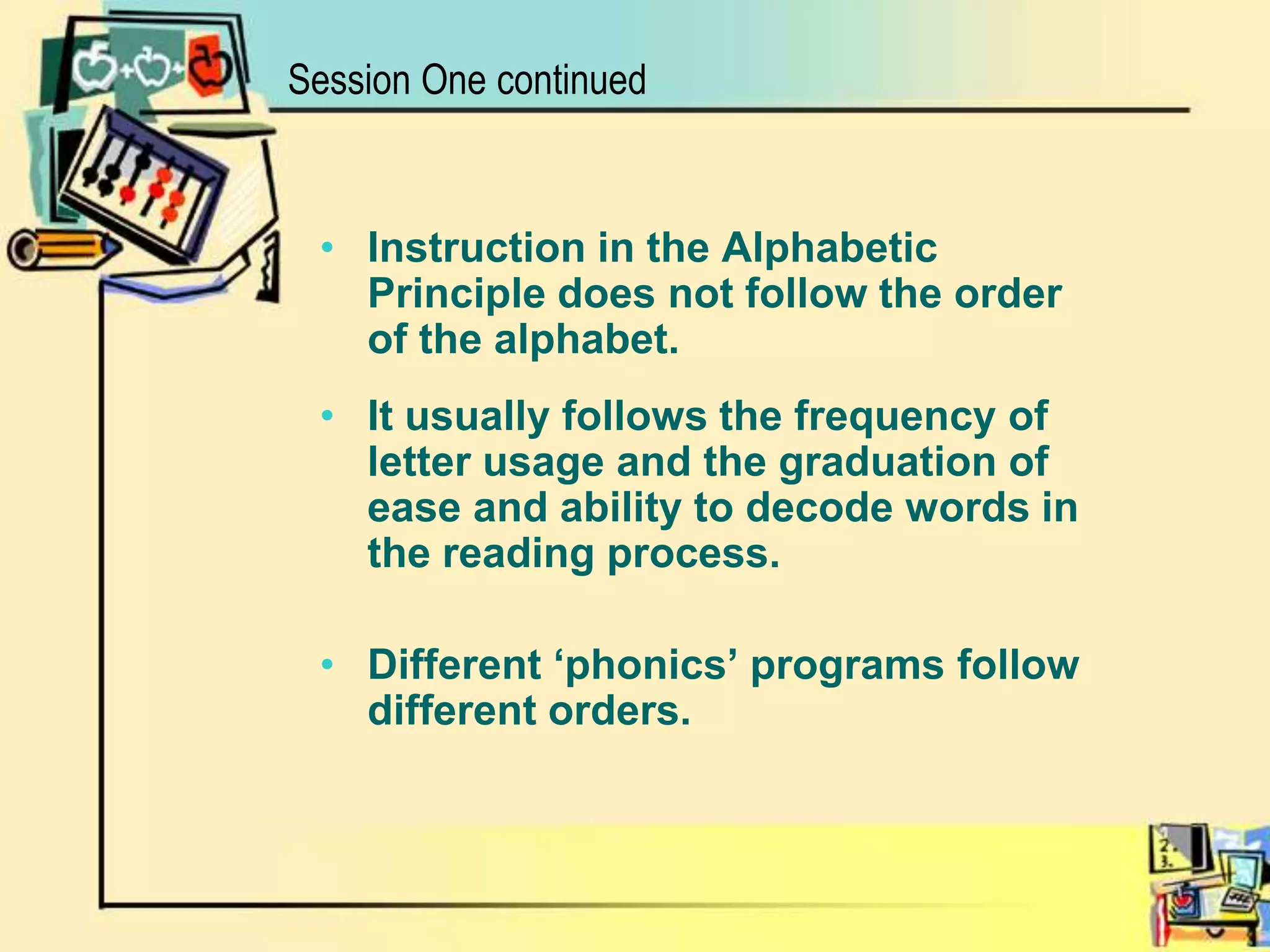 Session One continuedInstruction in the Alphabetic Principle does not follow the order of the alphabet. It usually follows the frequency of letter usage and the graduation of ease and ability to decode words in the reading process.Different ‘phonics’ programs follow different orders.