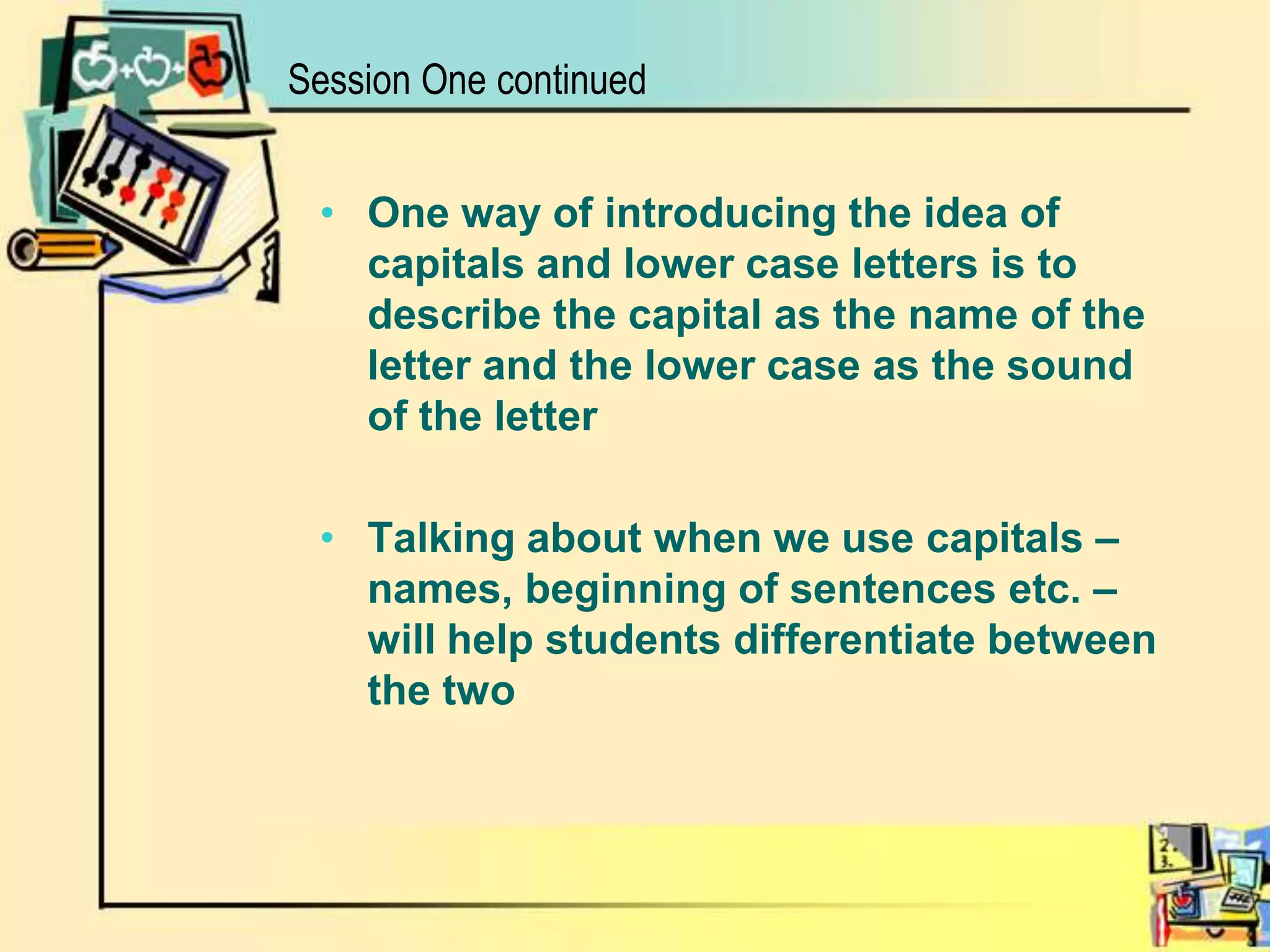 Session One continuedOne way of introducing the idea of capitals and lower case letters is to describe the capital as the name of the letter and the lower case as the sound of the letterTalking about when we use capitals – names, beginning of sentences etc. – will help students differentiate between the two   