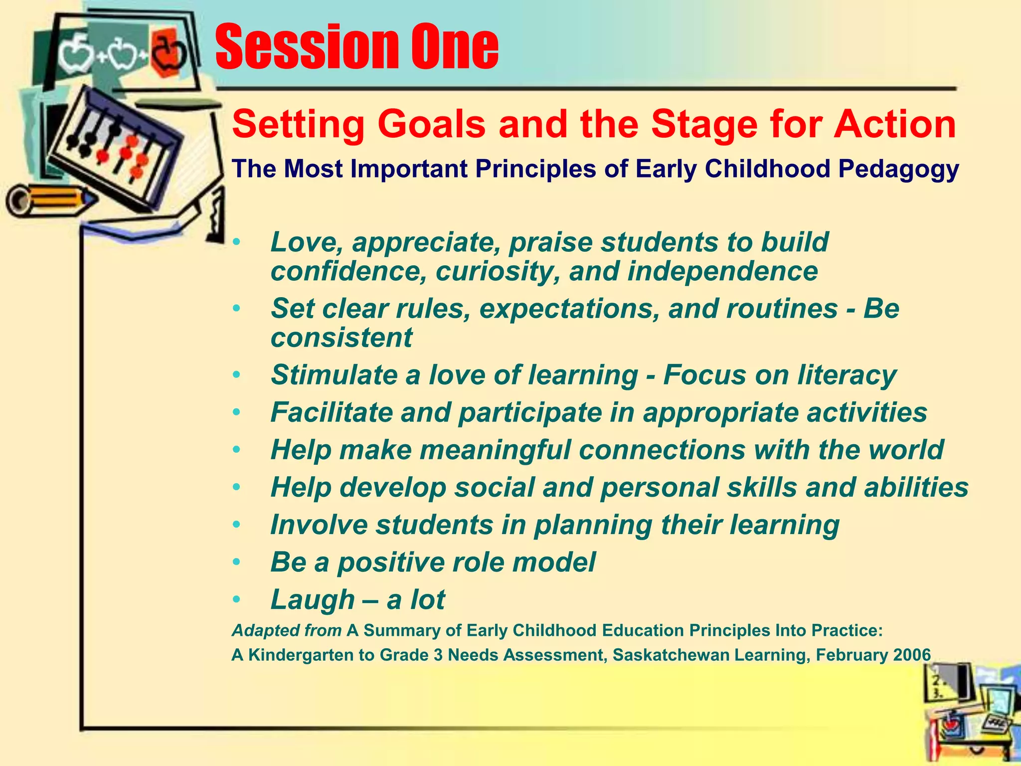 Session OneSetting Goals and the Stage for ActionThe Most Important Principles of Early Childhood PedagogyLove, appreciate, praise students to build confidence, curiosity, and independenceSet clear rules, expectations, and routines - Be consistentStimulate a love of learning - Focus on literacyFacilitate and participate in appropriate activities Help make meaningful connections with the worldHelp develop social and personal skills and abilitiesInvolve students in planning their learningBe a positive role modelLaugh – a lotAdapted from A Summary of Early Childhood Education Principles Into Practice:A Kindergarten to Grade 3 Needs Assessment, Saskatchewan Learning, February 2006