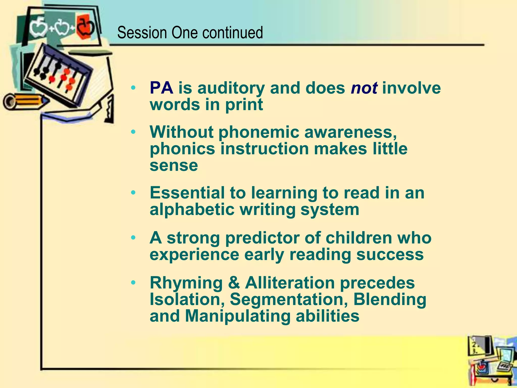 Session One continuedPA is auditory and does notinvolve words in print Without phonemic awareness, phonics instruction makes little senseEssential to learning to read in an alphabetic writing systemA strong predictor of children who experience early reading success Rhyming & Alliteration precedes Isolation, Segmentation, Blending and Manipulating abilities