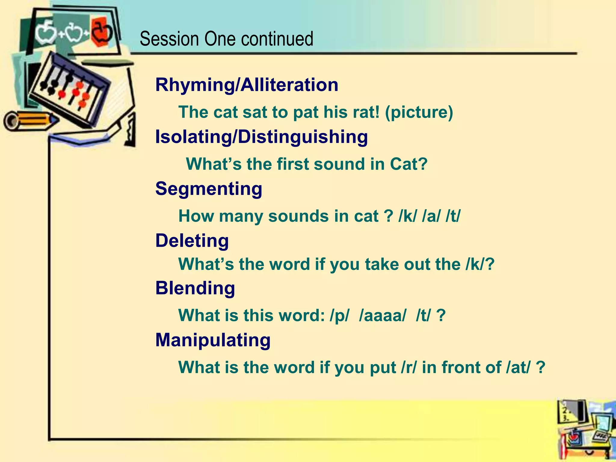 Session One continuedRhyming/AlliterationThe cat sat to pat his rat! (picture)Isolating/DistinguishingWhat’s the first sound in Cat?SegmentingHow many sounds in cat ? /k/ /a/ /t/Deleting	What’s the word if you take out the /k/?BlendingWhat is this word: /p/  /aaaa/  /t/ ?Manipulating What is the word if you put /r/ in front of /at/ ?