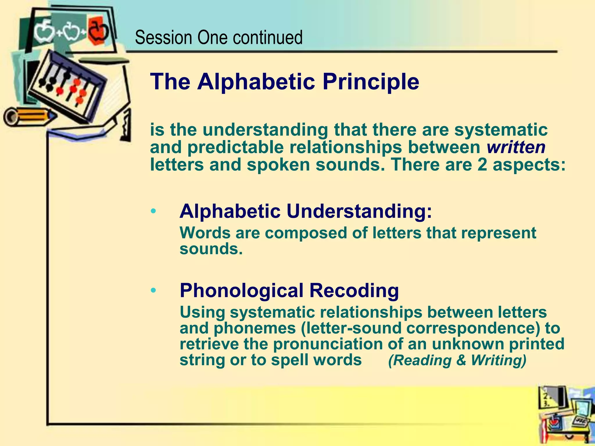 Session One continuedThe Alphabetic Principleis the understanding that there are systematicand predictable relationships between writtenletters and spoken sounds. There are 2 aspects:Alphabetic Understanding:	Words are composed of letters that represent sounds.Phonological Recoding	Using systematic relationships between letters and phonemes (letter-sound correspondence) to retrieve the pronunciation of an unknown printed string or to spell words 	(Reading & Writing)