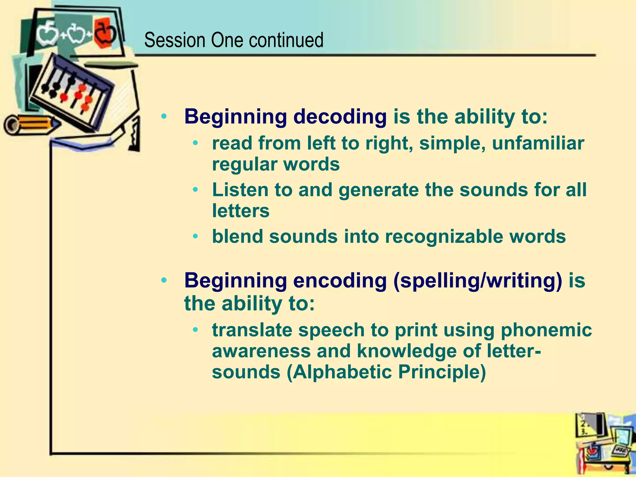 Beginning decoding is the ability to: read from left to right, simple, unfamiliar regular words Listen to and generate the sounds for all letters blend sounds into recognizable wordsBeginning encoding (spelling/writing) is the ability to:translate speech to print using phonemic awareness and knowledge of letter-sounds (Alphabetic Principle)Session One continued