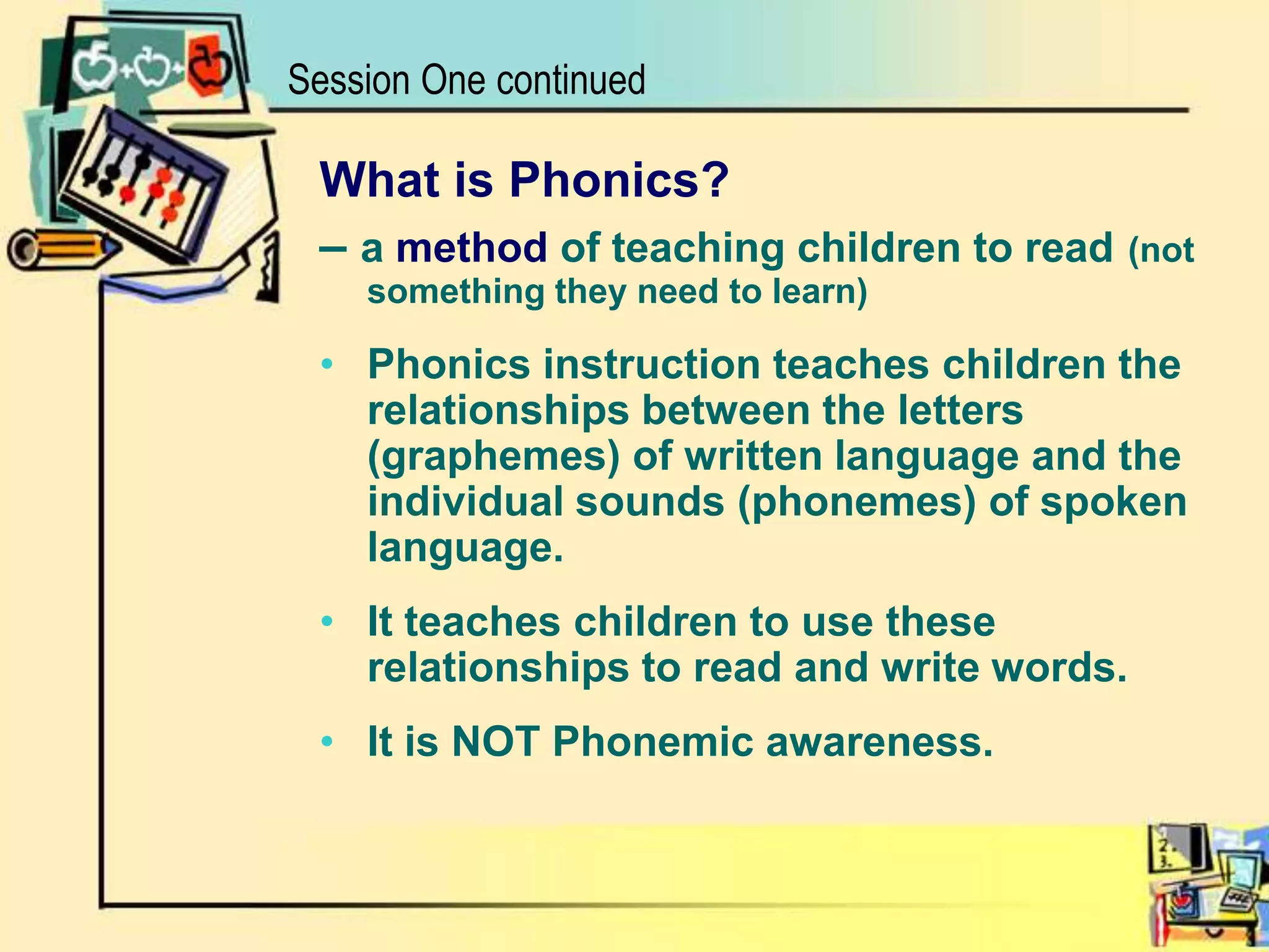 What is Phonics?– a method of teaching children to read(not something they need to learn)Phonics instruction teaches children the relationships between the letters (graphemes) of written language and the individual sounds (phonemes) of spoken language.It teaches children to use these relationships to read and write words.It is NOT Phonemic awareness.Session One continued