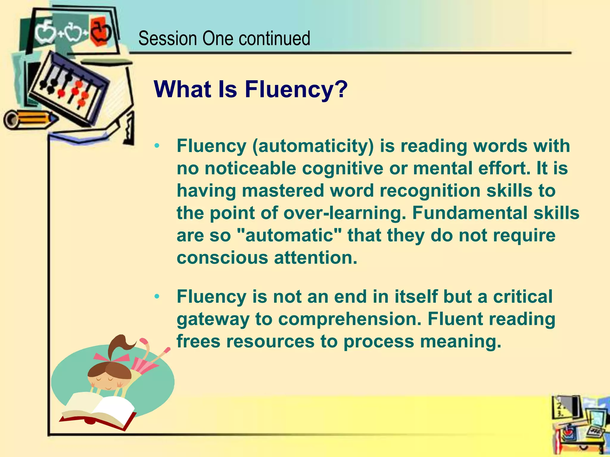 What Is Fluency?Fluency (automaticity) is reading words with no noticeable cognitive or mental effort. It is having mastered word recognition skills to the point of over-learning. Fundamental skills are so "automatic" that they do not require conscious attention. Fluency is not an end in itself but a critical gateway to comprehension. Fluent reading frees resources to process meaning. Session One continued
