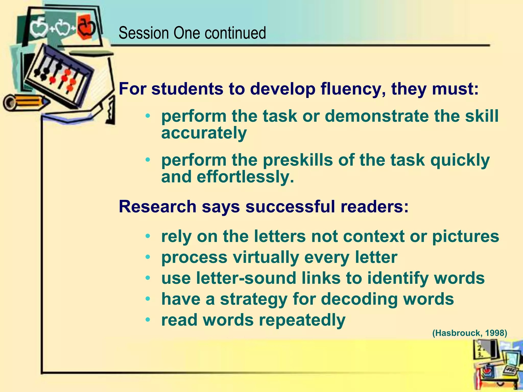 Session One continuedFor students to develop fluency, they must:perform the task or demonstrate the skill accuratelyperform the preskills of the task quickly and effortlessly.Research says successful readers: rely on the letters not context or pictures process virtually every letter use letter-sound links to identify wordshave a strategy for decoding wordsread words repeatedly            									(Hasbrouck, 1998)