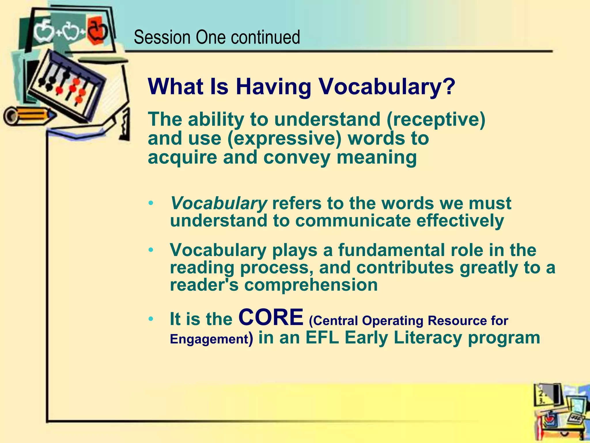 Session One continuedWhat Is Having Vocabulary?The ability to understand (receptive)and use (expressive) words toacquire and convey meaningVocabulary refers to the words we must understand to communicate effectivelyVocabulary plays a fundamental role in the reading process, and contributes greatly to a reader's comprehensionIt is the CORE(Central Operating Resource for Engagement)in an EFL Early Literacy program