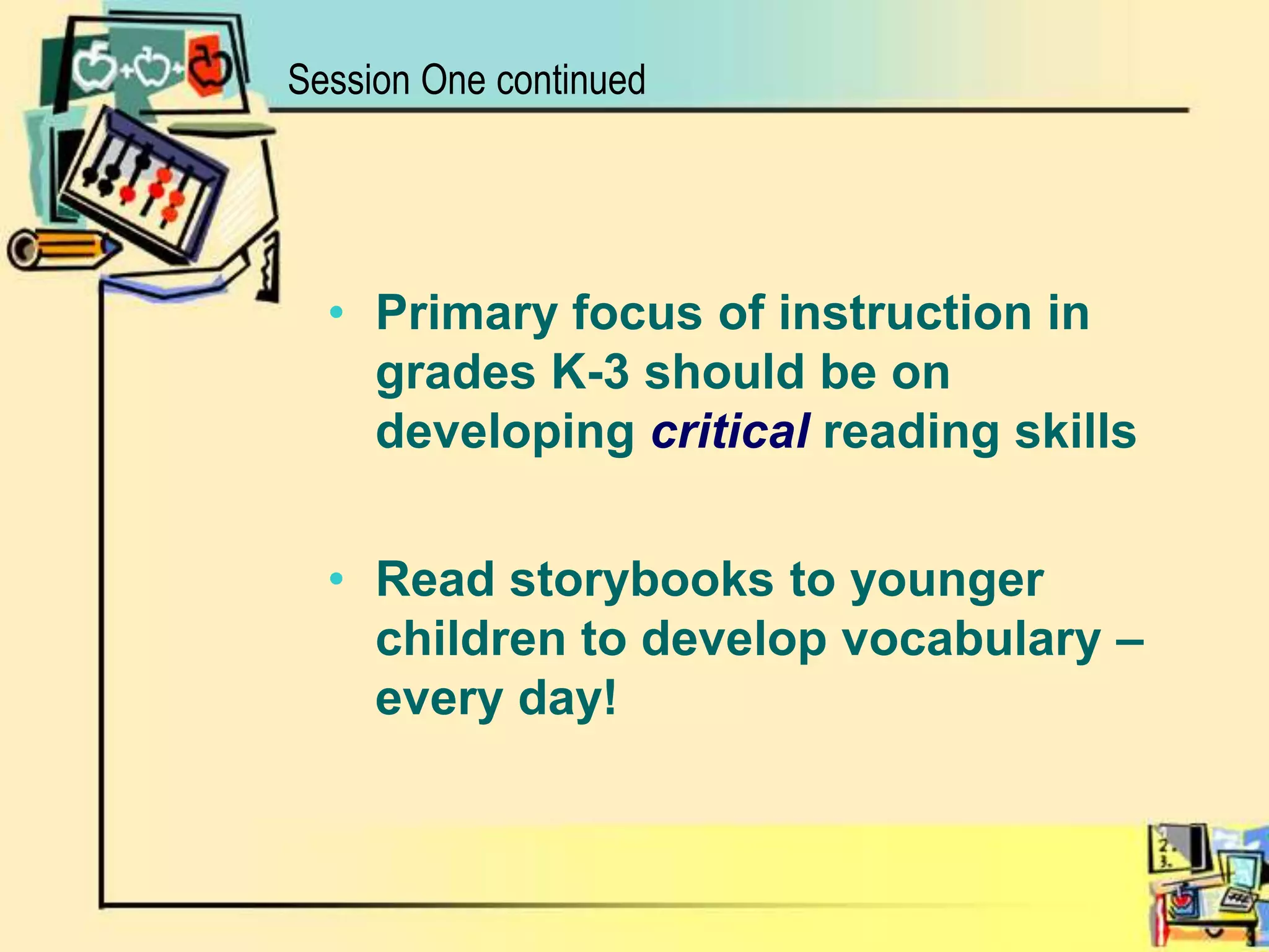 Session One continuedPrimary focus of instruction in grades K-3 should be on developing criticalreading skills Read storybooks to younger children to develop vocabulary – every day!