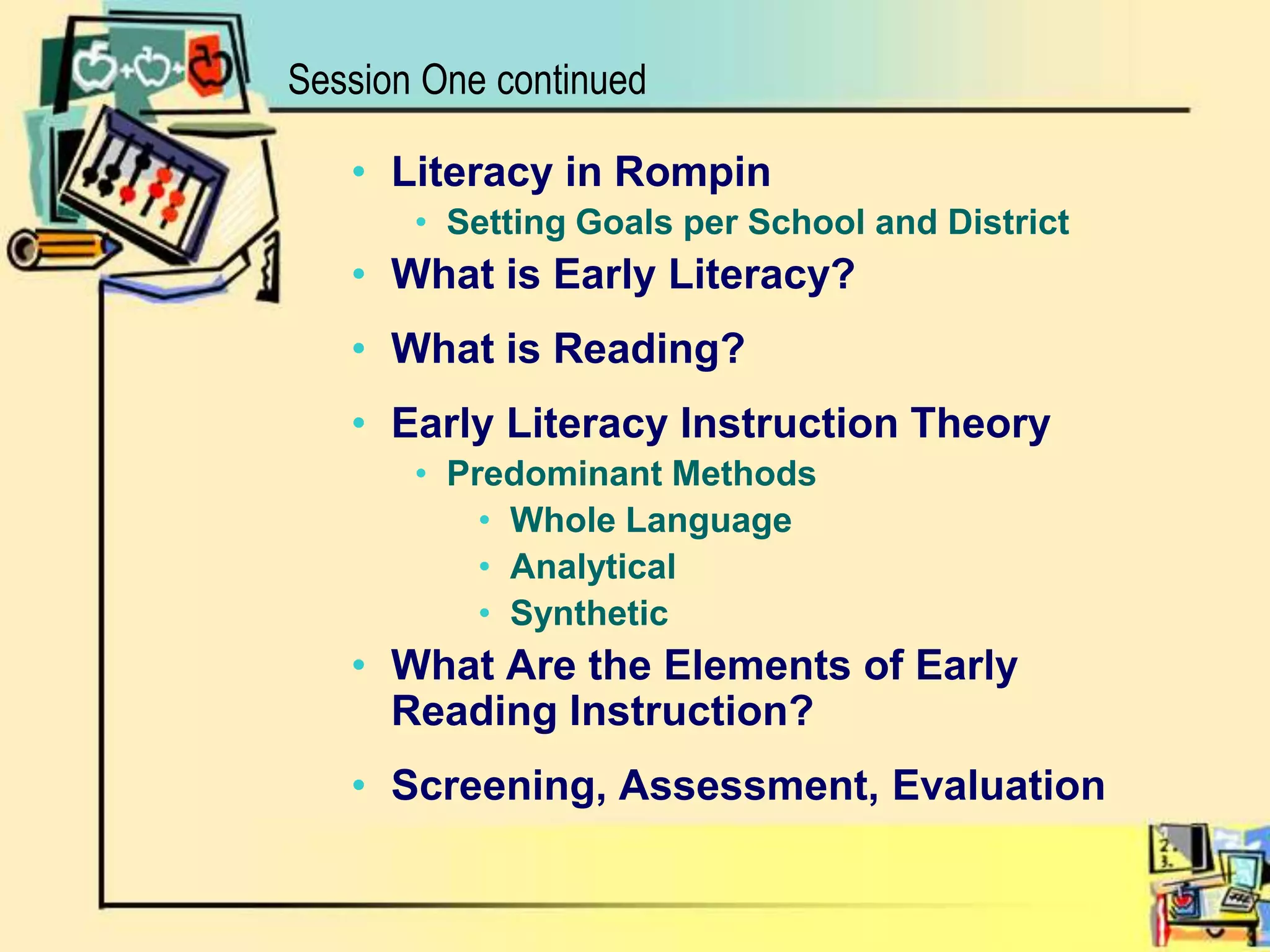 Session One continuedLiteracy in RompinSetting Goals per School and DistrictWhat is Early Literacy?What is Reading?Early Literacy Instruction TheoryPredominant MethodsWhole LanguageAnalyticalSyntheticWhat Are the Elements of Early Reading Instruction?Screening, Assessment, Evaluation