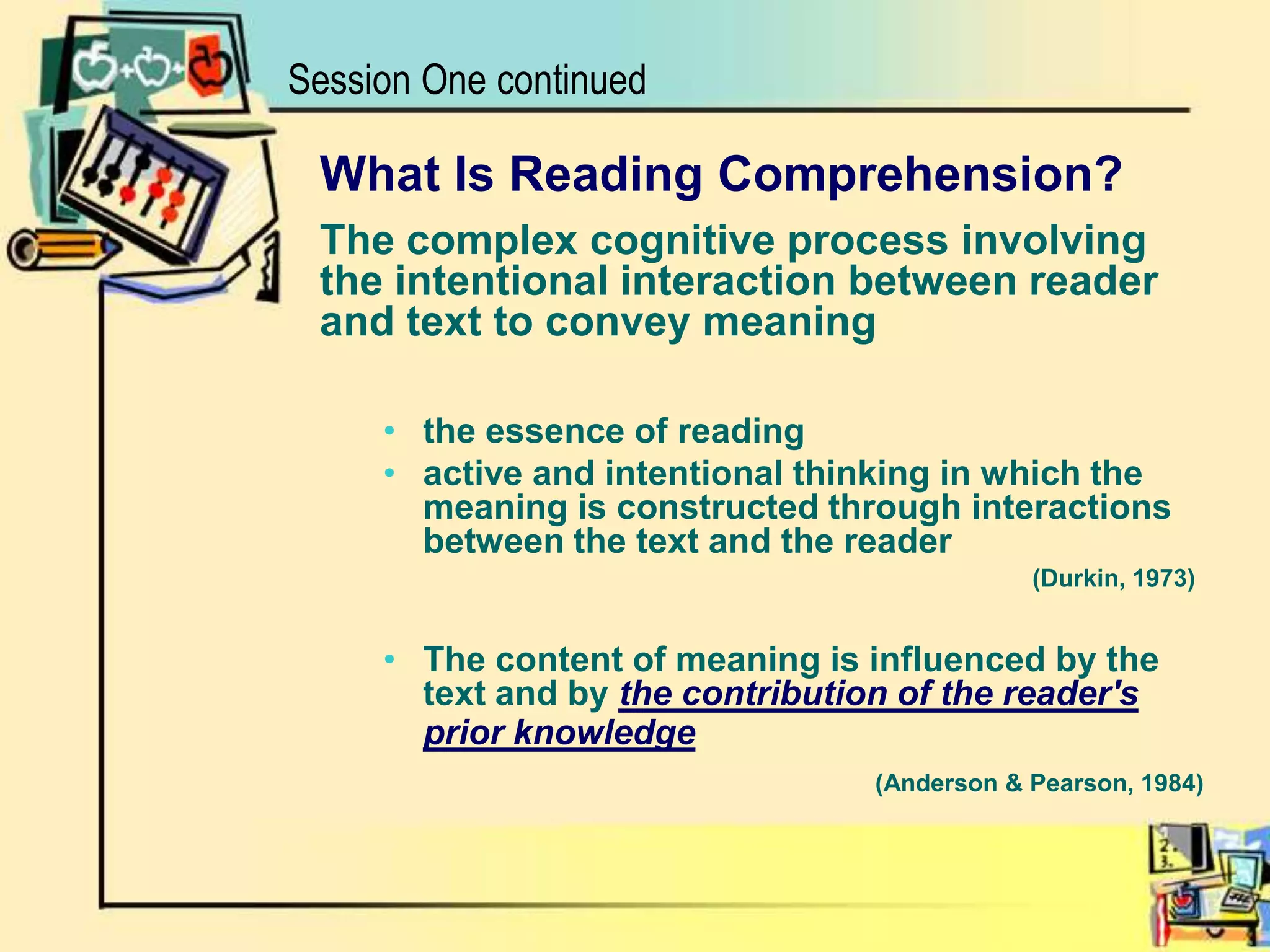 Session One continuedWhat Is Reading Comprehension?The complex cognitive process involvingthe intentional interaction between reader and text to convey meaningthe essence of reading active and intentional thinking in which the meaning is constructed through interactions between the text and the reader 			                  			        (Durkin, 1973)The content of meaning is influenced by the text and by the contribution of the reader's prior knowledge(Anderson & Pearson, 1984)