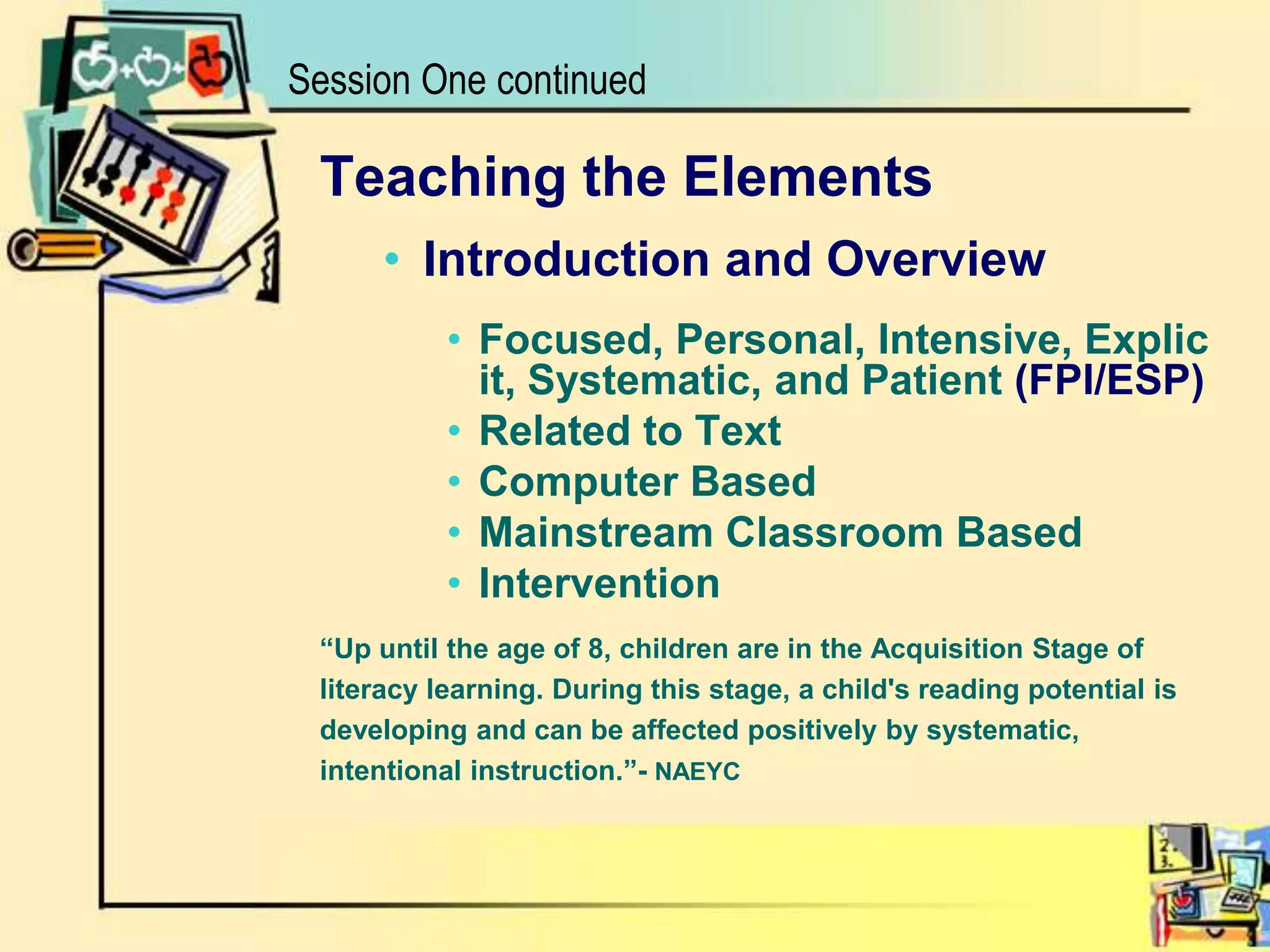 Session One continuedTeaching the ElementsIntroduction and OverviewFocused, Personal, Intensive, Explicit, Systematic, and Patient (FPI/ESP)Related to TextComputer BasedMainstream Classroom BasedIntervention“Up until the age of 8, children are in the Acquisition Stage of literacy learning. During this stage, a child's reading potential is developing and can be affected positively by systematic, intentional instruction.”- NAEYC